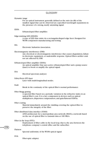 Dynamic range
For an optical instrument, generally defined as the ratio (in dB) of the
smallest signal that can be observed (at a specified wavelength separation) in
the presence of a strong, nearly saturating signal.
EDFA
Erbium-doped fiber amplifier.
Edge-emitting LED (EELED)
A type of LED that emits via a rectangular-shaped edge facet. Designed for
WDM component manufacturing and testing.
EIA
Electronic Industries Association.
Electromagnetic interference (EMI)
Any electrical or electromagnetic interference that causes degradation, failure
in electronic equipment, or undesirable response. Optical fibers neither emit
nor are affected by EMI.
Erbium-doped fiber amplifier (EDFA)
An optical amplifier that uses active erbium-doped fiber and a pump source
(laser) to boost or amplify the optical signal.
ESA
Electrical spectrum analyzer.
Fabry-Perot (FP) laser
Laser with multi-longitudinal modes.
Fault
Break in the continuity of the optical fiber’s normal performance.
Fiber Bragg grating
A spectral filter based on a periodic variation in the refractive index in an
optical fiber’s core. It is a key component in devices such as optical
multiplexers, dispersion compensators, and gain-flattened EDFAs.
Fiber coating
Material immediately around the cladding covering the optical fiber to
preserve the integrity of the fiber.
Fiber distributed data interface (FDDI)
ANSI architecture for a metropolitan area network (MAN); a network based
on the use of optical fiber to transmit data at 100 Mb/s.
Fiber in the loop (FITL)
Deployment of fiber cable in the local loop, that is, the area between the
telephone company’s central office and the subscriber.
Flatness
Spectral uniformity of the WDM optical signal.
FOA
Fiber-optic adapter.
GLOSSARY
174
71136 001-194_cb 11/10/08 8:58 AM K 174
 