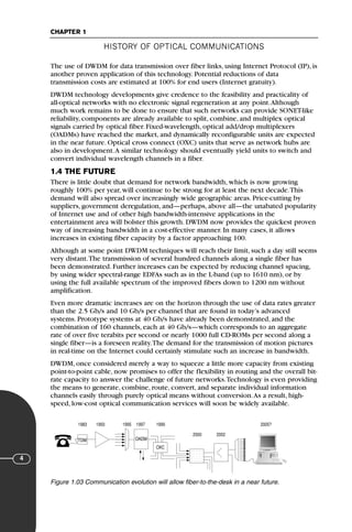 HISTORY OF OPTICAL COMMUNICATIONS
CHAPTER 1
4
The use of DWDM for data transmission over fiber links, using Internet Protocol (IP), is
another proven application of this technology. Potential reductions of data
transmission costs are estimated at 100% for end users (Internet gratuity).
DWDM technology developments give credence to the feasibility and practicality of
all-optical networks with no electronic signal regeneration at any point.Although
much work remains to be done to ensure that such networks can provide SONET-like
reliability, components are already available to split, combine, and multiplex optical
signals carried by optical fiber. Fixed-wavelength, optical add/drop multiplexers
(OADMs) have reached the market, and dynamically reconfigurable units are expected
in the near future. Optical cross connect (OXC) units that serve as network hubs are
also in development.A similar technology should eventually yield units to switch and
convert individual wavelength channels in a fiber.
1.4 THE FUTURE
There is little doubt that demand for network bandwidth, which is now growing
roughly 100% per year, will continue to be strong for at least the next decade.This
demand will also spread over increasingly wide geographic areas. Price-cutting by
suppliers, government deregulation, and—perhaps, above all—the unabated popularity
of Internet use and of other high bandwidth-intensive applications in the
entertainment area will bolster this growth. DWDM now provides the quickest proven
way of increasing bandwidth in a cost-effective manner. In many cases, it allows
increases in existing fiber capacity by a factor approaching 100.
Although at some point DWDM techniques will reach their limit, such a day still seems
very distant.The transmission of several hundred channels along a single fiber has
been demonstrated. Further increases can be expected by reducing channel spacing,
by using wider spectral-range EDFAs such as in the L-band (up to 1610 nm), or by
using the full available spectrum of the improved fibers down to 1200 nm without
amplification.
Even more dramatic increases are on the horizon through the use of data rates greater
than the 2.5 Gb/s and 10 Gb/s per channel that are found in today’s advanced
systems. Prototype systems at 40 Gb/s have already been demonstrated, and the
combination of 160 channels, each at 40 Gb/s—which corresponds to an aggregate
rate of over five terabits per second or nearly 1000 full CD-ROMs per second along a
single fiber—is a foreseen reality.The demand for the transmission of motion pictures
in real-time on the Internet could certainly stimulate such an increase in bandwidth.
DWDM, once considered merely a way to squeeze a little more capacity from existing
point-to-point cable, now promises to offer the flexibility in routing and the overall bit-
rate capacity to answer the challenge of future networks.Technology is even providing
the means to generate, combine, route, convert, and separate individual information
channels easily through purely optical means without conversion.As a result, high-
speed, low-cost optical communication services will soon be widely available.
1983 1993 1995 1997
OADM
OXC
TDM
1999 2005?
2000 2002
Figure 1.03 Communication evolution will allow fiber-to-the-desk in a near future.
71136 001-194_cb 11/10/08 8:58 AM K 4
 