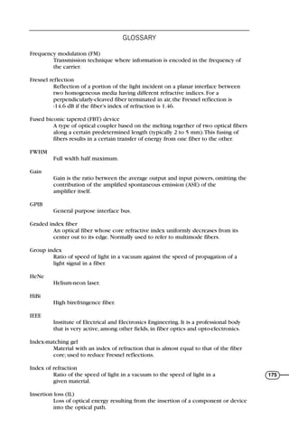 Frequency modulation (FM)
Transmission technique where information is encoded in the frequency of
the carrier.
Fresnel reflection
Reflection of a portion of the light incident on a planar interface between
two homogeneous media having different refractive indices. For a
perpendicularly-cleaved fiber terminated in air, the Fresnel reflection is
-14.6 dB if the fiber’s index of refraction is 1.46.
Fused biconic tapered (FBT) device
A type of optical coupler based on the melting together of two optical fibers
along a certain predetermined length (typically 2 to 5 mm).This fusing of
fibers results in a certain transfer of energy from one fiber to the other.
FWHM
Full width half maximum.
Gain
Gain is the ratio between the average output and input powers, omitting the
contribution of the amplified spontaneous emission (ASE) of the
amplifier itself.
GPIB
General purpose interface bus.
Graded index fiber
An optical fiber whose core refractive index uniformly decreases from its
center out to its edge. Normally used to refer to multimode fibers.
Group index
Ratio of speed of light in a vacuum against the speed of propagation of a
light signal in a fiber.
HeNe
Helium-neon laser.
HiBi
High birefringence fiber.
IEEE
Institute of Electrical and Electronics Engineering. It is a professional body
that is very active, among other fields, in fiber optics and opto-electronics.
Index-matching gel
Material with an index of refraction that is almost equal to that of the fiber
core; used to reduce Fresnel reflections.
Index of refraction
Ratio of the speed of light in a vacuum to the speed of light in a
given material.
Insertion loss (IL)
Loss of optical energy resulting from the insertion of a component or device
into the optical path.
GLOSSARY
175
71136 001-194_cb 11/10/08 8:58 AM K 175
 