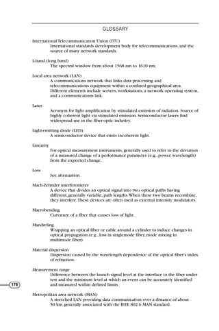 International Telecommunication Union (ITU)
International standards development body for telecommunications, and the
source of many network standards.
L-band (long band)
The spectral window from about 1568 nm to 1610 nm.
Local area network (LAN)
A communications network that links data processing and
telecommunications equipment within a confined geographical area.
Different elements include servers, workstations, a network operating system,
and a communications link.
Laser
Acronym for light amplification by stimulated emission of radiation. Source of
highly coherent light via stimulated emission. Semiconductor lasers find
widespread use in the fiber-optic industry.
Light-emitting diode (LED)
A semiconductor device that emits incoherent light.
Linearity
For optical measurement instruments, generally used to refer to the deviation
of a measured change of a performance parameter (e.g., power, wavelength)
from the expected change.
Loss
See attenuation.
Mach-Zehnder interferometer
A device that divides an optical signal into two optical paths having
different, generally variable, path lengths.When these two beams recombine,
they interfere.These devices are often used as external intensity modulators.
Macrobending
Curvature of a fiber that causes loss of light.
Mandreling
Wrapping an optical fiber or cable around a cylinder to induce changes in
optical propagation (e.g., loss in singlemode fiber, mode mixing in
multimode fiber).
Material dispersion
Dispersion caused by the wavelength dependence of the optical fiber’s index
of refraction.
Measurement range
Difference between the launch signal level at the interface to the fiber under
test and the minimum level at which an event can be accurately identified
and measured within defined limits.
Metropolitan area network (MAN)
A stretched LAN providing data communication over a distance of about
50 km, generally associated with the IEEE 802.6 MAN standard.
GLOSSARY
176
71136 001-194_cb 11/10/08 8:58 AM K 176
 