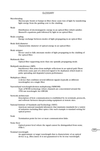 Microbending
Microscopic bends or bumps in fiber; these cause loss of light by transferring
light energy from the guiding core to the cladding.
Mode
Distribution of electromagnetic energy in an optical fiber, which satisfies
Maxwell’s equations; path followed by light in an optical fiber.
Mode coupling
Energy exchange between modes of light propagating in an optical fiber.
Mode field diameter
Characteristic diameter of optical energy in an optical fiber.
Mode stripper
Device used to fully attenuate modes of light propagating in the cladding of
the optical fiber.
Multimode fiber
Optical fiber supporting more than one spatially propagating mode.
Multipath interference (MPI)
Interference that arises from multiple reflections in an optical path.These
reflections cause part of a detected signal to be dephased, which leads to
pulse spreading and degraded system performance.
Multiplexer (Mux)
A device that combines several different signals (typically at different
wavelengths) on a single fiber.
Narrowband wavelength-division multiplexing (NBWDM)
Type of WDM technology where channels are concentrated around the
1550 nm wavelength. See DWDM.
Network architecture
Description of how communication is established by its terminals, protocols,
and software between data-processing equipment at remote sites.
National Institute of Standards and Technology (NIST)
American national standards laboratory that maintains standards for a variety
of industries including fiber optics. One such example is standard setting for
optical power.
Node
Termination point for two or more communication links.
Noise floor
Optical power level where the signal cannot be distinguished from noise.
SNR=1.
Nominal wavelength
An approximate or target wavelength that is characteristic of an optical
device (e.g., filter, laser). It is not guaranteed to be its true wavelength.
GLOSSARY
177
71136 001-194_cb 11/10/08 8:58 AM K 177
 