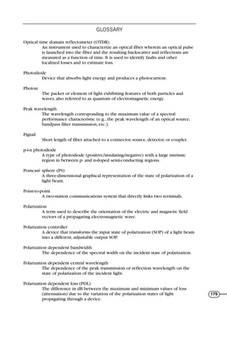 Optical time domain reflectometer (OTDR)
An instrument used to characterize an optical fiber wherein an optical pulse
is launched into the fiber and the resulting backscatter and reflections are
measured as a function of time. It is used to identify faults and other
localized losses and to estimate loss.
Photodiode
Device that absorbs light energy and produces a photocurrent.
Photon
The packet or element of light exhibiting features of both particles and
waves, also referred to as quantum of electromagnetic energy.
Peak wavelength
The wavelength corresponding to the maximum value of a spectral
performance characteristic (e.g., the peak wavelength of an optical source,
bandpass filter transmission, etc.).
Pigtail
Short length of fiber attached to a connector, source, detector, or coupler.
p-i-n photodiode
A type of photodiode (positive/insulating/negative) with a large intrinsic
region in between p- and n-doped semi-conducting regions.
Poincaré sphere (PS)
A three-dimensional graphical representation of the state of polarization of a
light beam.
Point-to-point
A two-station communications system that directly links two terminals.
Polarization
A term used to describe the orientation of the electric and magnetic field
vectors of a propagating electromagnetic wave.
Polarization controller
A device that transforms the input state of polarization (SOP) of a light beam
into a different, adjustable output SOP.
Polarization dependent bandwidth
The dependence of the spectral width on the incident state of polarization.
Polarization dependent central wavelength
The dependence of the peak transmission or reflection wavelength on the
state of polarization of the incident light.
Polarization dependent loss (PDL)
The difference in dB between the maximum and minimum values of loss
(attenuation) due to the variation of the polarization states of light
propagating through a device.
GLOSSARY
179
71136 001-194_cb 11/10/08 8:58 AM K 179
 