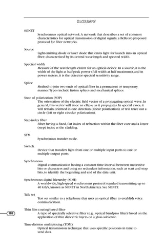 SONET
Synchronous optical network.A network that describes a set of common
characteristics for optical transmission of digital signals; a Bellcore-proposed
protocol for fiber networks.
Source
Light-emitting diode or laser diode that emits light for launch into an optical
fiber; characterized by its central wavelength and spectral width.
Spectral width
Measure of the wavelength extent for an optical device. In a source, it is the
width of the light at half-peak power (full width at half maximum), and in
power meters, it is the detector spectral sensitivity range.
Splice
Method to join two ends of optical fiber in a permanent or temporary
manner.Types include fusion splices and mechanical splices.
State of polarization (SOP)
The orientation of the electric field vector of a propagating optical wave. In
general, this vector will trace an ellipse as it propagates. In special cases, it
will remain oriented in one direction (linear polarization) or will trace out a
circle (left or right circular polarization).
Step-index fiber
Fiber having a fixed, flat index of refraction within the fiber core and a lower
(step) index at the cladding.
STM
Synchronous transfer mode.
Switch
Device that transfers light from one or multiple input ports to one or
multiple output ports.
Synchronous
Digital communication having a constant time interval between successive
bits or characters and using no redundant information, such as start and stop
bits, to identify the beginning and end of the data unit.
Synchronous digital hierarchy (SDH)
A worldwide, high-speed synchronous protocol standard transmitting up to
40 GB/s, known as SONET in North America. See SONET.
Talk set
Test set similar to a telephone that uses an optical fiber to establish voice
communication.
Thin film coating-based filter
A type of spectrally selective filter (e.g., optical bandpass filter) based on the
application of thin dielectric layers on a glass substrate.
Time-division multiplexing (TDM)
Optical transmission technique that uses specific positions in time to
send data.
GLOSSARY
182
71136 001-194_cb 11/10/08 8:58 AM K 182
 