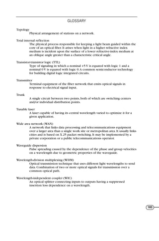Topology
Physical arrangement of stations on a network.
Total internal reflection
The physical process responsible for keeping a light beam guided within the
core of an optical fiber. It arises when light in a higher refractive index
medium is incident upon the surface of a lower refractive-index medium at
an oblique angle greater than a characteristic critical angle.
Transistor-transistor logic (TTL)
Type of signaling in which a nominal +5 V is equated with logic 1 and a
nominal 0 V is equated with logic 0.A common semiconductor technology
for building digital logic integrated circuits.
Transmitter
Terminal equipment of the fiber network that emits optical signals in
response to electrical signal input.
Trunk
A single circuit between two points, both of which are switching centers
and/or individual distribution points.
Tunable laser
A laser capable of having its central wavelength varied to optimize it for a
given application.
Wide area network (WAN)
A network that links data processing and telecommunications equipment
over a larger area than a single work site or metropolitan area. It usually links
cities and is based on X.25 packet switching. It may be implemented by a
private corporation or a public telecommunications operator.
Waveguide dispersion
Pulse spreading caused by the dependence of the phase and group velocities
on a wavelength due to geometric properties of the waveguide.
Wavelength-division multiplexing (WDM)
Optical transmission technique that uses different light wavelengths to send
data. Combination of two or more optical signals for transmission over a
common optical path.
Wavelength-independent coupler (WIC)
An optical splitter connecting inputs to outputs having a suppressed
insertion loss dependence on a wavelength.
GLOSSARY
183
71136 001-194_cb 11/10/08 8:58 AM K 183
 