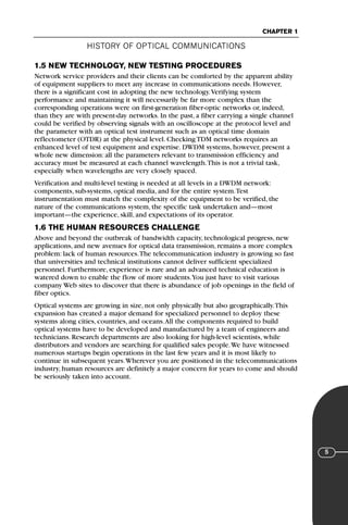 HISTORY OF OPTICAL COMMUNICATIONS
CHAPTER 1
5
1.5 NEW TECHNOLOGY, NEW TESTING PROCEDURES
Network service providers and their clients can be comforted by the apparent ability
of equipment suppliers to meet any increase in communications needs. However,
there is a significant cost in adopting the new technology.Verifying system
performance and maintaining it will necessarily be far more complex than the
corresponding operations were on first-generation fiber-optic networks or, indeed,
than they are with present-day networks. In the past, a fiber carrying a single channel
could be verified by observing signals with an oscilloscope at the protocol level and
the parameter with an optical test instrument such as an optical time domain
reflectometer (OTDR) at the physical level. Checking TDM networks requires an
enhanced level of test equipment and expertise. DWDM systems, however, present a
whole new dimension: all the parameters relevant to transmission efficiency and
accuracy must be measured at each channel wavelength.This is not a trivial task,
especially when wavelengths are very closely spaced.
Verification and multi-level testing is needed at all levels in a DWDM network:
components, sub-systems, optical media, and for the entire system.Test
instrumentation must match the complexity of the equipment to be verified, the
nature of the communications system, the specific task undertaken and—most
important—the experience, skill, and expectations of its operator.
1.6 THE HUMAN RESOURCES CHALLENGE
Above and beyond the outbreak of bandwidth capacity, technological progress, new
applications, and new avenues for optical data transmission, remains a more complex
problem: lack of human resources.The telecommunication industry is growing so fast
that universities and technical institutions cannot deliver sufficient specialized
personnel. Furthermore, experience is rare and an advanced technical education is
watered down to enable the flow of more students.You just have to visit various
company Web sites to discover that there is abundance of job openings in the field of
fiber optics.
Optical systems are growing in size, not only physically but also geographically.This
expansion has created a major demand for specialized personnel to deploy these
systems along cities, countries, and oceans.All the components required to build
optical systems have to be developed and manufactured by a team of engineers and
technicians. Research departments are also looking for high-level scientists, while
distributors and vendors are searching for qualified sales people.We have witnessed
numerous startups begin operations in the last few years and it is most likely to
continue in subsequent years.Wherever you are positioned in the telecommunications
industry, human resources are definitely a major concern for years to come and should
be seriously taken into account.
71136 001-194_cb 11/10/08 8:58 AM K 5
 