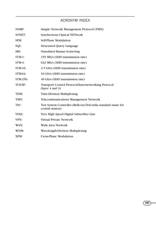 ACRONYM INDEX
187
SNMP: Simple Network Management Protocol (TMN)
SONET: Synchronous Optical NETwork
SPM: Self-Phase Modulation
SQL: Structured Query Language
SRS: Stimulated Raman Scattering
STM-1: 155 Mb/s (SDH transmission rate)
STM-4: 622 Mb/s (SDH transmission rate)
STM-16: 2.5 Gb/s (SDH transmission rate)
STM-64: 10 Gb/s (SDH transmission rate)
STM-256: 40 Gb/s (SDH transmission rate)
TCP/IP: Transport Control Protocol/Internetworking Protocol
(layer 4 and 3)
TDM: Time-Division Multiplexing
TMN: Telecommunications Management Network
TSC: Test System Controller (Bellcore/Telcordia standard name for
central station)
VDSL: Very High Speed Digital Subscriber Line
VPN: Virtual Private Network
WAN: Wide Area Network
WDM: Wavelength-Division Multiplexing
XPM: Cross-Phase Modulation
71136 001-194_cb 11/10/08 8:58 AM K 187
 