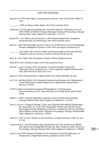 FURTHER READING
189
Agrawal, G.P. 1992. Fiber-Optic Communication Systems. New York,Toronto:Wiley &
Sons.
_________. 1989. Nonlinear Fiber Optics. New York:Academic Press.
Anderson, G.E.,Telcordia Technologies Inc. (formerly Bellcore). September 26 to 30,
1999. SONET & WDM:A Shotgun Marriage? Technical Proceedings. Chicago:
National Fiber Optic Engineers Conference. 1:121-32.
Becker, P.C., N.A. Olsson, and J. R. Simpson. 1999. Erbium-Doped Fiber Amplifiers,
Fundamentals and Technology, New York:Academic Press.
Bellcore. 1996. GR-2919-CORE. Generic Criteria for SONET Point to Point Wavelength
Division Multiplexed Systems in the 1550 nm Region. Piscataway, NJ.
_________. December 1994. GR-253-CORE. Synchronous Optical Network (SONET)
Transport Systems: Common Generic Criteria. Piscataway, NJ.
Born, M., and E.Wolf. 1964. Principles of Optics. Oxford: Pergamon Press.
Boyd, R.W. 1992. Nonlinear Optics. New York:Academic Press.
Bruyere, F., and O.Audoin. 1994.Assessment of System Penalties Induced by
Polarization Mode Dispersion in a 5 Gb/s Optically Amplified Transoceanic
Link. IEEE Photonics Tech. Lett. 6:443.
Buck, J.A. 1995. Fundamentals of Optical Fiber. New York: John Wiley & Sons.
Cao, X.D., and Meyerhofer. 1994. Frequency-Domain Interferometer for Measurement
of the Polarization in Mode Dispersion in Single-Mode Optical Fibers.
Opt. Lett. 19:1837.
CCITT Comité Consultatif International Télégraphique et Téléphonique.
Recommendation G.652. Characteristics of a Single-Mode Optical Fibre
Cable.
Chabot, S., EXFO. Network Reliability: Damocles Sword? Technical Proceedings.
Chicago: National Fiber Optic Engineers Conference. 2:433-39.
Chon, J., H. Luo, C. Huang, R. Huang, J. Chen, and J. Bautista,Wavesplitter Technologies,
Inc. September 26 to 30, 1999. Expandable 50-GHz and 100-GHz Dense
Wavelength Division Multiplexers Based on Unbalanced and Cascaded-Fiber
Mach Zehnder Architectures. Technical Proceedings. Chicago: National Fiber
Optic Engineers Conference. 1:89-96.
Clark, R.C. 1947.A New Calculus for the Treatment of Optical Systems. J. Opt. Soc.Am.
37:110.
Cooperson, D.A., and M. Steinberg, Ryan Hankin Kent, Inc.The Evolution of DWDM
into Optical Networking Will Develop the Metro Market in 2000. Technical
Proceedings. Chicago: National Fiber Optic Engineers Conference. 2:500-08.
Curti, F. et al. 1990. Statistical Treatment of the Evolution of the Principal States of
Polarization in Single-Mode Fibers. J. Lightwave Tech. 8:1162.
71136 001-194_cb 11/10/08 8:58 AM K 189
 