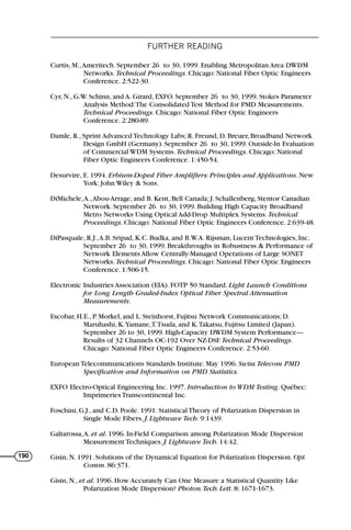 FURTHER READING
190
Curtis, M.,Ameritech. September 26 to 30, 1999. Enabling Metropolitan Area DWDM
Networks. Technical Proceedings. Chicago: National Fiber Optic Engineers
Conference. 2:522-30.
Cyr, N., G.W. Schinn, and A. Girard, EXFO. September 26 to 30, 1999. Stokes Parameter
Analysis Method:The Consolidated Test Method for PMD Measurements.
Technical Proceedings. Chicago: National Fiber Optic Engineers
Conference. 2:280-89.
Damle, R., Sprint Advanced Technology Labs; R. Freund, D. Breuer, Broadband Network
Design GmbH (Germany). September 26 to 30, 1999. Outside-In Evaluation
of Commercial WDM Systems. Technical Proceedings. Chicago: National
Fiber Optic Engineers Conference. 1:450-54.
Desurvire, E. 1994. Erbium-Doped Fiber Amplifiers: Principles and Applications. New
York: John Wiley & Sons.
DiMichele,A.,Abou-Arrage, and B. Kent, Bell Canada; J. Schallenberg, Stentor Canadian
Network. September 26 to 30, 1999. Building High Capacity Broadband
Metro Networks Using Optical Add-Drop Multiplex Systems. Technical
Proceedings. Chicago: National Fiber Optic Engineers Conference. 2:639-48.
DiPasquale, R.J.,A.B. Sripad, K.C. Budka, and B.W.A. Rijsman, Lucent Technologies, Inc.
September 26 to 30, 1999. Breakthroughs in Robustness & Performance of
Network Elements Allow Centrally-Managed Operations of Large SONET
Networks. Technical Proceedings. Chicago: National Fiber Optic Engineers
Conference. 1:506-15.
Electronic Industries Association (EIA). FOTP 50 Standard. Light Launch Conditions
for Long Length Graded-Index Optical Fiber Spectral Attenuation
Measurements.
Escobar, H.E., P. Morkel, and L. Steinhorst, Fujitsu Network Communications; D.
Maruhashi, K.Yamane,T.Tsuda, and K.Takatsu, Fujitsu Limited (Japan).
September 26 to 30, 1999. High-Capacity DWDM System Performance—
Results of 32 Channels OC-192 Over NZ-DSF. Technical Proceedings.
Chicago: National Fiber Optic Engineers Conference. 2:53-60.
European Telecommunications Standards Institute. May 1996. Swiss Telecom PMD
Specification and Information on PMD Statistics.
EXFO Electro-Optical Engineering Inc. 1997. Introduction to WDM Testing. Québec:
Imprimeries Transcontinental Inc.
Foschini, G.J., and C.D. Poole. 1991. Statistical Theory of Polarization Dispersion in
Single Mode Fibers. J. Lightwave Tech. 9:1439.
Galtarossa,A. et al. 1996. In-Field Comparison among Polarization Mode Dispersion
Measurement Techniques. J. Lightwave Tech. 14:42.
Gisin, N. 1991. Solutions of the Dynamical Equation for Polarization Dispersion. Opt.
Comm. 86:371.
Gisin, N., et al. 1996. How Accurately Can One Measure a Statistical Quantity Like
Polarization Mode Dispersion? Photon.Tech. Lett. 8: 1671-1673.
71136 001-194_cb 11/10/08 8:58 AM K 190
 