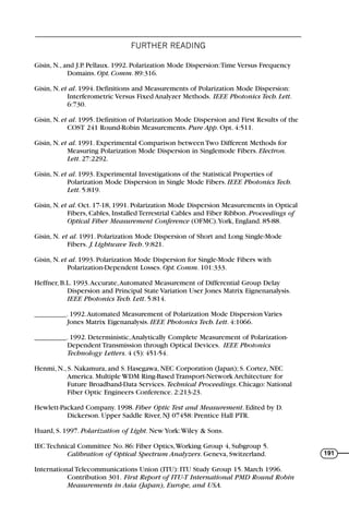 FURTHER READING
191
Gisin, N., and J.P. Pellaux. 1992. Polarization Mode Dispersion:Time Versus Frequency
Domains. Opt. Comm. 89:316.
Gisin, N. et al. 1994. Definitions and Measurements of Polarization Mode Dispersion:
Interferometric Versus Fixed Analyzer Methods. IEEE Photonics Tech. Lett.
6:730.
Gisin, N. et al. 1995. Definition of Polarization Mode Dispersion and First Results of the
COST 241 Round-Robin Measurements. Pure App. Opt. 4:511.
Gisin, N. et al. 1991. Experimental Comparison between Two Different Methods for
Measuring Polarization Mode Dispersion in Singlemode Fibers. Electron.
Lett. 27:2292.
Gisin, N. et al. 1993. Experimental Investigations of the Statistical Properties of
Polarization Mode Dispersion in Single Mode Fibers. IEEE Photonics Tech.
Lett. 5:819.
Gisin, N. et al. Oct. 17-18, 1991. Polarization Mode Dispersion Measurements in Optical
Fibers, Cables, Installed Terrestrial Cables and Fiber Ribbon. Proceedings of
Optical Fiber Measurement Conference (OFMC).York, England. 85-88.
Gisin, N. et al. 1991. Polarization Mode Dispersion of Short and Long Single-Mode
Fibers. J. Lightwave Tech. 9:821.
Gisin, N. et al. 1993. Polarization Mode Dispersion for Single-Mode Fibers with
Polarization-Dependent Losses. Opt. Comm. 101:333.
Heffner, B.L. 1993.Accurate,Automated Measurement of Differential Group Delay
Dispersion and Principal State Variation User Jones Matrix Eignenanalysis.
IEEE Photonics Tech. Lett. 5:814.
_________. 1992.Automated Measurement of Polarization Mode Dispersion Varies
Jones Matrix Eigenanalysis. IEEE Photonics Tech. Lett. 4:1066.
_________. 1992. Deterministic,Analytically Complete Measurement of Polarization-
Dependent Transmission through Optical Devices. IEEE Photonics
Technology Letters. 4 (5): 451-54.
Henmi, N., S. Nakamura, and S. Hasegawa, NEC Corporation (Japan); S. Cortez, NEC
America. Multiple WDM Ring-Based Transport-Network Architecture for
Future Broadband-Data Services. Technical Proceedings. Chicago: National
Fiber Optic Engineers Conference. 2:213-23.
Hewlett-Packard Company. 1998. Fiber Optic Test and Measurement. Edited by D.
Dickerson. Upper Saddle River, NJ 07458: Prentice Hall PTR.
Huard, S. 1997. Polarization of Light. New York:Wiley & Sons.
IEC Technical Committee No. 86: Fiber Optics,Working Group 4, Subgroup 5.
Calibration of Optical Spectrum Analyzers. Geneva, Switzerland.
International Telecommunications Union (ITU): ITU Study Group 15. March 1996.
Contribution 301. First Report of ITU-T International PMD Round Robin
Measurements in Asia (Japan), Europe, and USA.
71136 001-194_cb 11/10/08 8:58 AM K 191
 