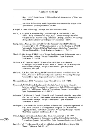 FURTHER READING
192
_________. Nov. 15, 1995. Contribution D, 523 (4/15). PMD: Comparison of Fiber and
Cable Results.
_________. May 1996. Polarization Mode Dispersion Measurement for Single Mode
Optical Fibers by Interferometric Method.
Kashyap, R. 1999. Fiber Bragg Gratings. New York:Academic Press.
Laude, J.P., ISA; Jobin,Y., Horiba Group (France); Lange, K., Instruments Sa, Inc.,
Horiba Group. September 26 to 30, 1999. Dense Wavelength Division
Multiplexers and Routers Using Diffraction Gratings. Technical Proceedings.
Chicago: National Fiber Optic Engineers Conference. 1:83-88.
Leung, J. and J. Nikolopoulos, Nortel Networks (Canada);T. Ray, MCI WorldCom.
September 26 to 30, 1999. Implementation of Level 2 Routing in DWDM
Networks for Enhanced OAM&P Performance. Technical Proceedings.
Chicago: National Fiber Optic Engineers Conference. 1:548-55.
Marsh, J.A., GN Nettest. DWDM System Testing: Deployment and Maintenance Issues.
Technical Proceedings. Chicago: National Fiber Optic Engineers
Conference. 2:199-205.
McGuire,A., BT Laboratories (UK); P. Bonenfant, and J. Manchester, Lucent
Technologies. September 26 to 30, 1999. IP Over WDM:The Missing Link.
Technical Proceedings. Chicago: National Fiber Optic Engineers
Conference. 1:97-108.
Mitchell,A.F., Z. Zhu, and X. Chang, MFB Communications Inc. September 26 to 30,
1999.Advances in Repeaterless Systems. Technical Proceedings. Chicago:
National Fiber Optic Engineers Conference. 1:430-41.
Mochizuki, K. et al. 1981. Polarization Mode Fibres. Electron. Lett. 17:153.
Noutsios, P., M. O'Sullivan, D. Beckett, and S. Corbeil, Nortel Networks (Canada).
Experimental and Theoretical Investigations of High PMD Impairments on
an OC-192 Field System. Technical Proceedings. Chicago: National Fiber
Optic Engineers Conference. 2:290-303.
O'Connor, D., L. Mo, and E. Catovic, Fujitsu Network Communications Inc. September
26 to 30, 1999. Packet Over SONET and DWDM—Survey and Comparison.
Technical Proceedings. Chicago: National Fiber Optic Engineers
Conference. 1:109-20.
Ocakoglu, G., N.Wauters, and P. Falcao, Hermes Europe Railtel (Belgium). September 26
to 30, 1999. Evolution of the Largest Pan-European DWDM Network:
Stepping into the 21st Century. Technical Proceedings. Chicago: National
Fiber Optic Engineers Conference. 1:455-64.
Oliva, S., Sprint Corporation; B. Crowe,Tele-Worx. September 26 to 30, 1999.
Bandwidth Management Requirements & Capabilities Today. Technical
Proceedings. Chicago: National Fiber Optic Engineers Conference. 1:346-56.
Passy, R. et al. 1992. Pressure Dependence of Polarization Mode Dispersion in HiBi
Fibers. J. Lightwave Tech. 10:1527.
71136 001-194_cb 11/10/08 8:58 AM K 192
 