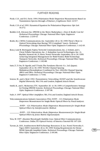 FURTHER READING
193
Poole, C.D., and D.L. Favin. 1994. Polarization Mode Dispersion Measurements Based on
Transmission Spectra through a Polarizer. J. Lightwave Tech. 12:917.
Poole, C.D. et al. 1991. Dynamical Equation for Polarization Dispersion. Opt. Lett.
16:372.
Redifer, G.B., Ericsson Inc. DWDM in the Metro Marketplace—Does It Really Cost In?
Technical Proceedings. Chicago: National Fiber Optic Engineers
Conference. 2:239-43.
Rodio, R.J., CIENA Communications, Inc. September 26 to 30, 1999.There's More to
Optical Networking than Buying "ITU-Compliant" Lasers. Technical
Proceedings. Chicago: National Fiber Optic Engineers Conference. 1:442-49.
Ross, J. and R. Bryttegard, Fujitsu Network Communications, Inc.; J. Schmit, and L.
Chow,Tellabs Operations, Inc.; S. Kalambar, Lucent Technologies, Inc.; G.
Buehler, Siemens AG; N. Davis, Nortel Networks. September 26 to 30, 1999.
Achieving Integrated Management for Multi-Vendor, Multi-Technology
Transport Networks. Technical Proceedings. Chicago: National Fiber Optic
Engineers Conference. 1:183-88.
Saito,T.,T. Ota, H. Ogoshi, and T.Tsuda,The Furukawa Electric Co., Ltd. (Japan).
September 26 to 30, 1999. 50-GHz Channel Spacing
Multiplexer/Demultiplexer Combined by Two 100-GHz Channel Spacing
AWGs and FBGs. Technical Proceedings. Chicago: National Fiber Optic
Engineers Conference. 1:73-82.
Sexton, M., and A. Reid. 1992. Transmission Networking: SONET and the Synchronous
Digital Hierarchy. MA, USA and London, England:Artech House.
Smith, K., and L. McInerney,TTC. September 26 to 30, 1999.A Comprehensive Strategy
for Testing DWDM Systems. Technical Proceedings. Chicago: National Fiber
Optic Engineers Conference. 2:187-98.
Sudo, S. 1997. Optical Fiber Amplifiers. MA, USA and London, England:Artech House.
Telecommunications Industry Association (TIA). FOTP – 113. Polarization Mode
Dispersion Measurement for Single-Mode Optical Fibers by Fixed Analyzer.
_________. FOTP – 124. Polarization Mode Dispersion Measurement for Single-Mode
Optical Fibers by Interferometric Method.
_________. FOTP – 122. Polarization Mode Dispersion Measurement for Single-Mode
Optical Fibers by Jones Matrix Eigenanalysis.
Tetu, M. 1997. Absolute Wavelength Stability Ions. Optical Fiber Communications
Conference. Dallas,TX: Optical Society of America.Tutorial FEl: 167-220.
Tyrone, Jr., B.H., Southwestern Bell Technology Resources; X. Lee, Nortel Networks; S.
Vigot, EXFO. September 26 to 30, 1999.Testing Requirements for Dense
WDM Optically Amplified Links. Technical Proceedings. Chicago: National
Fiber Optic Engineers Conference. 2:181-86.
71136 001-194_cb 11/10/08 8:58 AM K 193
 