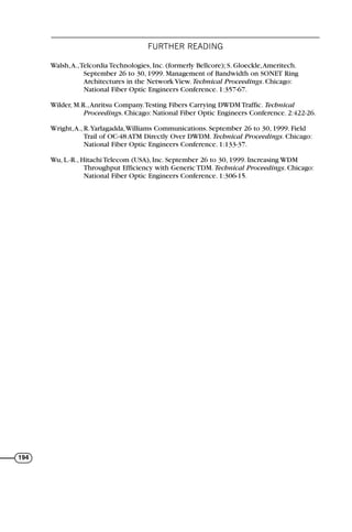 FURTHER READING
194
Walsh,A.,Telcordia Technologies, Inc. (formerly Bellcore); S. Gloeckle,Ameritech.
September 26 to 30, 1999. Management of Bandwidth on SONET Ring
Architectures in the Network View. Technical Proceedings. Chicago:
National Fiber Optic Engineers Conference. 1:357-67.
Wilder, M.R.,Anritsu Company.Testing Fibers Carrying DWDM Traffic. Technical
Proceedings. Chicago: National Fiber Optic Engineers Conference. 2:422-26.
Wright,A., R.Yarlagadda,Williams Communications. September 26 to 30, 1999. Field
Trail of OC-48 ATM Directly Over DWDM. Technical Proceedings. Chicago:
National Fiber Optic Engineers Conference. 1:133-37.
Wu, L.-R., Hitachi Telecom (USA), Inc. September 26 to 30, 1999. Increasing WDM
Throughput Efficiency with Generic TDM. Technical Proceedings. Chicago:
National Fiber Optic Engineers Conference. 1:306-15.
71136 001-194_cb 11/10/08 8:58 AM K 194
 