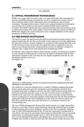 THE BASICS
CHAPTER 2
8
2.1 OPTICAL TRANSMISSION TECHNOLOGIES
WDM is not a game that you learn to play over night. Fiber-optic data transmission in
general, and WDM techniques in particular, involve a complex mix of many diverse
and sometimes rather esoteric phenomena, practical limitations, and economic
constraints. Throughout this section, which covers optical transmission technologies,
you will discover or rediscover the basis of traditional TDM systems and their
evolution. New WDM systems and their components will be discussed in greater detail
to clearly demonstrate their utility within a system.The differences between TDM and
WDM will complete the section and lead to more complex definitions of the critical
parameters in WDM technology.
2.2 TIME-DIVISION MULTIPLEXING
The need to narrow the gap between the inherent information-carrying capacity of an
optical channel and the use that can be made of that capacity in everyday applications
has spawned extensive research. Solutions are needed for both existing fiber lines and
for the provision of new services.The first approach taken is analogous to the one
used in conventional electronic communications systems. It combines a number of
channels onto a single carrier with time-division multiplexing (TDM).
In TDM, the optical signal in a fiber is shared among a number of information channels
by time slicing. For a brief period, or time slot, the signal is modulated with the first
information channel; for the next time slot, the signal is modulated with the second
information channel, and so on.
See Figure 2.01.
The duration of a time slot depends upon a number of different engineering design
factors and, in particular, upon the transmission speed needed for each link. Each
communication path is assigned a specific time slot, a TDM channel, during which it is
allowed to send data from the source to the user. No other source is permitted to
transmit at the same time.The multiplexer at the source end takes in data from the
sources connected to it, and inserts packets of data from each into the fiber during the
appropriate TDM time slot.The demultiplexer at the other end must recognize the
time slots, unload the data from each, and send it as a continuous stream to the
corresponding user.
The use of TDM techniques has increased the useful capacity of a single optical fiber
channel to more than 10 Gb/s, using technology and design methods that are familiar
to telecommunications system designers; systems at this rate are gradually replacing
early 2.5 Gb/s TDM implementations.The 10 Gb/s rate represents a turning point of
sorts. Below this speed, the governing characteristics of optical fiber have a reasonably
small impact on transmission quality; above it, their effects must be carefully taken
into account.Although TDM systems operating at up to 40 Gb/s may soon be widely
available, and research is underway into 100 Gb/s transmitters, further increases will
Figure 2.01 In TDM systems, channels are divided into time-slots propagating at the same
wavelength on the same fiber.
1 2 3 4 1 2 3 4
1
3
2
4
Time-division
demultiplexer
4X1
Time-division
demultiplexer
1X4
Time frame
1
3
2
4
71136 001-194_cb 11/10/08 8:58 AM K 8
 