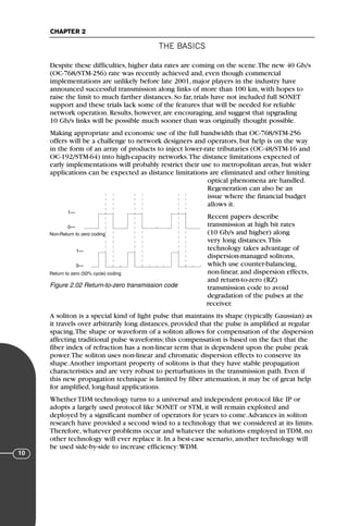 THE BASICS
CHAPTER 2
10
Despite these difficulties, higher data rates are coming on the scene.The new 40 Gb/s
(OC-768/STM-256) rate was recently achieved and, even though commercial
implementations are unlikely before late 2001, major players in the industry have
announced successful transmission along links of more than 100 km, with hopes to
raise the limit to much farther distances. So far, trials have not included full SONET
support and these trials lack some of the features that will be needed for reliable
network operation. Results, however, are encouraging, and suggest that upgrading
10 Gb/s links will be possible much sooner than was originally thought possible.
Making appropriate and economic use of the full bandwidth that OC-768/STM-256
offers will be a challenge to network designers and operators, but help is on the way
in the form of an array of products to inject lower-rate tributaries (OC-48/STM-16 and
OC-192/STM-64) into high-capacity networks.The distance limitations expected of
early implementations will probably restrict their use to metropolitan areas, but wider
applications can be expected as distance limitations are eliminated and other limiting
optical phenomena are handled.
Regeneration can also be an
issue where the financial budget
allows it.
Recent papers describe
transmission at high bit rates
(10 Gb/s and higher) along
very long distances.This
technology takes advantage of
dispersion-managed solitons,
which use counter-balancing,
non-linear, and dispersion effects,
and return-to-zero (RZ)
transmission code to avoid
degradation of the pulses at the
receiver.
A soliton is a special kind of light pulse that maintains its shape (typically Gaussian) as
it travels over arbitrarily long distances, provided that the pulse is amplified at regular
spacing.The shape or waveform of a soliton allows for compensation of the dispersion
affecting traditional pulse waveforms; this compensation is based on the fact that the
fiber index of refraction has a non-linear term that is dependent upon the pulse peak
power.The soliton uses non-linear and chromatic dispersion effects to conserve its
shape.Another important property of solitons is that they have stable propagation
characteristics and are very robust to perturbations in the transmission path. Even if
this new propagation technique is limited by fiber attenuation, it may be of great help
for amplified, long-haul applications.
Whether TDM technology turns to a universal and independent protocol like IP or
adopts a largely used protocol like SONET or STM, it will remain exploited and
deployed by a significant number of operators for years to come.Advances in soliton
research have provided a second wind to a technology that we considered at its limits.
Therefore, whatever problems occur and whatever the solutions employed in TDM, no
other technology will ever replace it. In a best-case scenario, another technology will
be used side-by-side to increase efficiency:WDM.
Non-Return to zero coding
Return to zero (50% cycle) coding
1—
0—
1—
0—
Figure 2.02 Return-to-zero transmission code
71136 001-194_cb 11/10/08 8:58 AM K 10
 