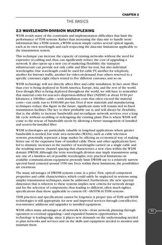 THE BASICS
CHAPTER 2
11
2.3 WAVELENGTH-DIVISION MULTIPLEXING
WDM avoids many of the constraints and implementation difficulties that limit the
performance of TDM systems. Rather than increasing the data rate to handle more
information like a TDM system, a WDM system simply carries several optical signals,
each at its own wavelength and each respecting the data-rate limitations applicable to
the transmission system.
This technique can increase the capacity of existing networks without the need for
expensive re-cabling and, thus, can significantly reduce the cost of upgrading a
network. It also opens up a new era of marketing flexibility: the transport
infrastructure can provide not only cable and fiber for rent, but also individual
wavelengths. One wavelength could be used for cable TV, another for telephony,
another for Internet traffic, another for video-on-demand, four others reserved to a
specific customer, eight others rented to five different customer, and so on.
WDM technology will not directly affect fiber and cable installation. In fact, more fiber
than ever is being deployed in North America, Europe,Asia, and the rest of the world.
Even though fiber is being deployed throughout the world, we still have to remember
that material costs for non-zero dispersion-shifted fiber (NZDSF) at about $150 per
kilometer, a 100-fiber cable—with installation costs that often exceed the material
costs—can easily run to $100,000 per km. Even if new materials and manufacturing
techniques reduce this figure in the future, significant sums will remain tied in fixed
transmission facilities.The key to their profitable use is, and will always be, flexibility,
that is, the ability to increase bandwidth and reconfigure network services over a long
life cycle without recabling or redesigning the existing plant.This is where WDM will
come to the rescue of bandwidth needs by allowing a better management of installed
and soon-to-be-installed fiber.
WDM technologies are particularly valuable in long-haul applications where greater
bandwidth is needed, but wide area networks (WANs), such as cable television
systems, potentially represent a large market by offering an economical way of making
better use of the expensive base of installed cable.These and other applications have
led to dramatic increases in the number of wavelengths carried on a single cable and
the resulting narrow channel spacing that characterizes a new class within the WDM
domain: DWDM.Although the term wavelength division may imply transmission using
any one of a limitless set of possible wavelengths, very practical limitations on
available communications equipment presently limit DWDM use to a relatively narrow
spectral band centered around 1550 nm. Even within these limitations, the possibilities
are enormous.
The many advantages of DWDM systems come at a price. First, optical component
properties and cable characteristics, which could safely be neglected in systems using
simpler transmission techniques, must be addressed. Furthermore, the new spectral
dimension that is inherent to these systems implies new criteria for network design
and for the selection of components, thus leading to different, often much tighter,
specifications than those applicable to current OC–48/STM-16 TDM systems.
TDM practices and specifications cannot be forgotten.A proper mix of TDM and WDM
technologies is still appropriate for new and improved services through cost-effective,
non-intrusive additions and upgrades to installed equipment.
WDM offers many advantages at all network levels—from network planning through
operation to eventual upgrading—and expanded business opportunities. Its
technology is leading-edge, since it places new demands on the understanding needed
to plan networks and services and on the skills and equipment needed to monitor and
maintain them.
71136 001-194_cb 11/10/08 8:58 AM K 11
 