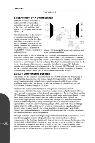 THE BASICS
CHAPTER 2
12
2.4 DEFINITION OF A DWDM SYSTEM
A DWDM system is much like a
traditional TDM system. It has
transmitters at one end, receivers
at the other end, and fiber and
repeaters in between, as shown in
Figure 2.03.
The difference lies in the number
of simultaneous optical signal
channels carried by the fiber. In a
basic TDM system, there is only
one; in a DWDM system, there are
several channels.We can think of a
DWDM system as a number of
parallel TDM systems, sharing fiber
and equipment.
Basically, the optical part of a DWDM telecommunications system consists of one or
more laser transmitters, a multiplexer, one or more EDFAs, add/drop units (OADMs),
the needed optical fiber (generally a cable), a demultiplexer, and the same number of
receivers as transmitters, as shown in Figure 2.02. Every component is essential for the
proper functioning of the system as an entity. Each has to be carefully defined,
manufactured, and characterized to complete the complex DWDM puzzle. Not shown
are the communication protocol electronics and the network management system,
although they form a crucial part of any telecommunications network.
2.5 MAIN COMPONENTS DEFINED
The criteria for the selection of components for DWDM systems are demanding; in
particular, the channels must be treated equally throughout the optical path.This
requirement means that optical sources, multiplexers, demultiplexers, optical
amplifiers, and the fiber itself must be selected with care to obtain the expected
performance from the complete network.
Therefore, the optical characteristics of both passive and active network
components—their insertion and return losses, dispersion, and polarization effects,
etc.—must all be measured as functions of wavelength over the spectral band used in
DWDM systems. DWDM systems often include much more sophisticated devices than
those found in single-wavelength systems, and they may be more difficult to
characterize appropriately. Such devices include multiplexers and demultiplexers,
narrowband filtering devices using technologies such as thin-film, fused biconic
tapered (BFT) couplers, array-waveguide gratings (AWG), and bulk-optic and Bragg
grating filters. In addition, the impact of active components on signal quality and
integrity must be determined—for optical amplifiers, in particular—and, finally,
channel interaction effects must be considered to minimize the potential for adverse
interaction among the many components.
Although suppliers can be relied upon to provide material that has been tested at the
manufacturing plant to meet all specifications, the mere installation of many
components in the field can significantly degrade their performance. Furthermore, the
characteristics of individual components may interact in unexpected ways when they
are assembled in a system.As a result, reliable network services that satisfy given
requirements can be guaranteed only when the system as a whole is shown to meet
specifications, not merely when its components do so in isolation.
OADM
λ
λ
λ
1
2
λ2 λ2
3
λ
λ
λ
1
λ1
λ1
2
3
λ3
BANK
Figure 2.03 Typical WDM system with add/drop and
cross connect capabilities
71136 001-194_cb 11/10/08 8:58 AM K 12
 