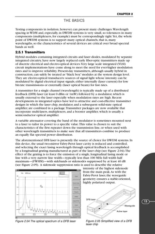 THE BASICS
CHAPTER 2
13
Testing components in isolation, however, can present many challenges.Wavelength
spacing in WDM and, especially, in DWDM systems is very small, so tolerances in many
components (multiplexers, for example) must be correspondingly tight.Yet, the whole
point of DWDM systems is to support many optical channels, that is, many
wavelengths, so the characteristics of several devices are critical over broad spectral
bands as well.
2.5.1 Transmitters
Hybrid modules containing integrated circuits and laser diodes, modulated by separate
integrated circuitry, have now largely replaced early fiber-optic transmitters made up
of discrete electrical and electro-optical devices.Very large scale integrated (VLSI)
circuit implementations have come along to meet the need for ever-higher modulation
rates and to improve reliability. Present-day transmitters, although usually hybrid in
construction, can safely be treated as “black box” modules at the system design level.
They are electro-optical transducers: sources of signal light whose intensity can be
modulated by digital electrical input signals, either internally (laser current) for low
bit-rate transmissions or externally (laser optical beam) for fast rates.
A transmitter for a single channel (wavelength) is typically made up of a distributed
feedback (DFB) laser (at least 0 dBm or 1mW) followed by a modulator, which is
usually external to the laser especially when modulation rates are high. Recent
developments in integrated optics have led to attractive and cost-effective transmitter
designs in which the laser chip, modulator, and a subsequent solid-state optical
amplifier, are combined in a package.Transmitter packages are now available that
incorporate multi-lasers, multiplexers, and a booster amplifier, which is usually a
semiconductor optical amplifier.
A variable attenuator covering the band of the modulator is sometimes mounted next
to a laser to tailor its power to a specific value.This value is chosen to suit the
characteristics of the first repeater down the transmission line, or when used with
other wavelength transmitters to make sure that all transmitters combine to produce
an equally flat spectral power distribution.
The aforementioned DFB laser is presently the source of choice for DWDM systems. In
this device, the usual two-mirror Fabry-Perot laser cavity is reduced and controlled,
and selecting the exact lasing wavelength through optical feedback is accomplished
by a longitudinal grating manufactured as part of the laser chip (see Figure 2.04).The
effect of the grating is to force the emission of a single, longitudinal lasing mode or
line with a very narrow line width—typically less than 100 MHz full width half
maximum—(FWHM)—with sidebands or sidemodes suppressed by at least 40 dB
(see Figure 2.05). A sidemode suppression ratio is used to describe the relative
intensity of the highest sidemode
from the main peak.As with the
Fabry-Perot laser, the waveguide
geometry ensures a stable-oriented,
highly polarized output.
Figure 2.04 The optical spectrum of a DFB laser Figure 2.05 Simplified view of a DFB
laser chip
Waveguide
Active layer
DFB laser
71136 001-194_cb 11/10/08 8:58 AM K 13
 
