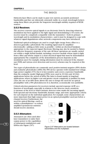 THE BASICS
CHAPTER 2
16
Dielectric-layer filters can be made to pass very narrow, accurately positioned
bandwidths and they are inherently extremely stable.As a result, wavelength lockers
using these filters can provide the long-term wavelength stability required of WDM
sources.
2.5.2 Receivers
The receiver converts optical signals to an electronic form by detecting whatever
modulation has been applied to the light signal and demodulating it. Of course, the
receiver must be completely compatible with the transmitter—both its primary
wavelength and its modulation characteristics—and it must be designed to cope with
whatever signal degradations other network components may have introduced.
Traditional optical techniques are used to couple light energy from a fiber to a
detector, generally a photodiode.The resulting signal must be amplified
electronically—adding as little noise as possible—within an electrical bandpass
appropriate to the expected signal. Electronic filtering may also be needed to flatten
the effective frequency response of the unit.All these operations are usually carried
out within a single hybrid module, including a receiver module whose input is light
from a fiber and whose output is a clean electrical signal that must be demodulated
appropriately.The complexity of the demodulation process depends on the
modulation used. For example, timing information must be extracted if the channel
uses TDM, and various error detection and recovery schemes may be required at this
level.
Two types of photodiodes are commonly used: positive-intrinsic-negative (PIN) diodes
and avalanche photodiodes (APD).The PIN device operates with standard low-voltage,
logic power supplies (5 V), but it is less sensitive and covers a narrower bandwidth
than the avalanche model. High-speed PINs were used in 10 Gb/s and 40 Gb/s
applications before the arrival of APDs.The latter is found mainly in long-haul
applications, where its higher cost and greater circuit complexity is justified. In many
cases, the use of an APD alone allows the user to forego the need for an optical
preamplifier with a PIN photodetector. It is, therefore, economically very justifiable.
Critical selection parameters for receivers include spectral response (A/W as a
function of wavelength, especially in relation to the detector used), sensitivity
(a measure of the level at which intrinsic detector noise masks the incoming signal),
both spectral and electronic bandwidth, dynamic range, and noise.Appropriate criteria
for each depend on the individual application. For example, noise characteristics are
more important than high output power in an optical preamplifier used just before a
channel receiver. Furthermore, the
need for optical filtering—such as
within a demultiplexer—to reduce
amplified spontaneous emission
should receive attention.
2.5.3 Attenuators
Attenuators are often used after
laser transmitters to tailor their
output power to the capabilities
of subsequent multiplexers and
EDFAs (see Figure 2.07).
λ
λ
λ
1
2
3
dB
→
ν
dB
→
ν
dB
→
ν
Figure 2.07 Attenuators are located between
transmitters and the multiplexer.
71136 001-194_cb 11/10/08 8:58 AM K 16
 