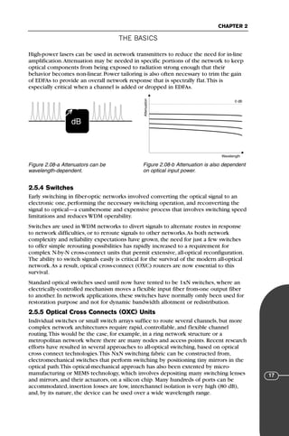 THE BASICS
CHAPTER 2
17
High-power lasers can be used in network transmitters to reduce the need for in-line
amplification.Attenuation may be needed in specific portions of the network to keep
optical components from being exposed to radiation strong enough that their
behavior becomes non-linear. Power tailoring is also often necessary to trim the gain
of EDFAs to provide an overall network response that is spectrally flat.This is
especially critical when a channel is added or dropped in EDFAs.
2.5.4 Switches
Early switching in fiber-optic networks involved converting the optical signal to an
electronic one, performing the necessary switching operation, and reconverting the
signal to optical—a cumbersome and expensive process that involves switching speed
limitations and reduces WDM operability.
Switches are used in WDM networks to divert signals to alternate routes in response
to network difficulties, or to reroute signals to other networks.As both network
complexity and reliability expectations have grown, the need for just a few switches
to offer simple rerouting possibilities has rapidly increased to a requirement for
complex N-by-N cross-connect units that permit extensive, all-optical reconfiguration.
The ability to switch signals easily is critical for the survival of the modern all-optical
network.As a result, optical cross-connect (OXC) routers are now essential to this
survival.
Standard optical switches used until now have tented to be 1xN switches, where an
electrically-controlled mechanism moves a flexible input fiber from-one output fiber
to another. In network applications, these switches have normally omly been used for
restoration purpose and not for dynamic bandwidth allotment or redistribution.
2.5.5 Optical Cross Connects (OXC) Units
Individual switches or small switch arrays suffice to route several channels, but more
complex network architectures require rapid, controllable, and flexible channel
routing.This would be the case, for example, in a ring network structure or a
metropolitan network where there are many nodes and access points. Recent research
efforts have resulted in several approaches to all-optical switching, based on optical
cross connect technologies.This NxN switching fabric can be constructed from,
electromechanical switches that perform switching by positioning tiny mirrors in the
optical path.This optical-mechanical approach has also been extented by micro-
manufacturing or MEMS technology, which involves depositing many switching lenses
and mirrors, and their actuators, on a silicon chip. Many hundreds of ports can be
accommodated, insertion losses are low, interchannel isolation is very high (80 dB),
and, by its nature, the device can be used over a wide wavelength range.
dB
→
ν
Figure 2.08-a Attenuators can be
wavelength-dependent.
0 dB
Wavelength
Attenuation
Figure 2.08-b Attenuation is also dependent
on optical input power.
71136 001-194_cb 11/10/08 8:58 AM K 17
 