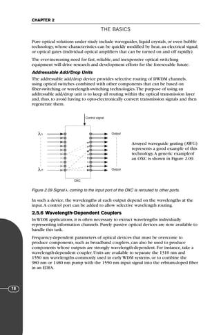 THE BASICS
CHAPTER 2
18
Pure optical solutions under study include waveguides, liquid crystals, or even bubble
technology, whose characteristics can be quickly modified by heat, an electrical signal,
or optical gates (individual optical amplifiers that can be turned on and off rapidly).
The ever-increasing need for fast, reliable, and inexpensive optical switching
equipment will drive research and development efforts for the foreseeable future.
Addressable Add/Drop Units
The addressable add/drop device provides selective routing of DWDM channels,
using optical switches combined with other components that can be based on
fiber-switching or wavelength-switching technologies.The purpose of using an
addressable add/drop unit is to keep all routing within the optical transmission layer
and, thus, to avoid having to opto-electronically convert transmission signals and then
regenerate them.
Arrayed waveguide grating (AWG)
represents a good example of this
technology.A generic exampleof
an OXC is shown in Figure 2.09.
In such a device, the wavelengths at each output depend on the wavelengths at the
input.A control port can be added to allow selective wavelength routing.
2.5.6 Wavelength-Dependent Couplers
In WDM applications, it is often necessary to extract wavelengths individually
representing information channels. Purely passive optical devices are now available to
handle this task.
Frequency-dependent parameters of optical devices that must be overcome to
produce components, such as broadband couplers, can also be used to produce
components whose outputs are strongly wavelength-dependent. For instance, take a
wavelength-dependent coupler. Units are available to separate the 1310 nm and
1550 nm wavelengths commonly used in early WDM systems, or to combine the
980 nm or 1480 nm pump with the 1550 nm input signal into the erbium-doped fiber
in an EDFA.
Control signal
Output
Output
λ
λ
1
n
OXC
Figure 2.09 Signal λi coming to the input port of the OXC is rerouted to other ports.
71136 001-194_cb 11/10/08 8:58 AM K 18
 