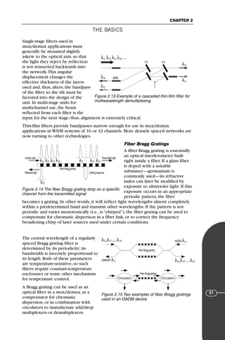 THE BASICS
CHAPTER 2
21
Single-stage filters used in
mux/demux applications must
generally be mounted slightly
askew to the optical axis, so that
the light they reject by reflection
is not reinserted backwards into
the network.This angular
displacement changes the
effective thickness of the layers
used and, thus, alters, the bandpass
of the filter, so the tilt must be
factored into the design of the
unit. In multi-stage units for
multichannel use, the beam
reflected from each filter is the
input for the next stage; thus, alignment is extremely critical.
Thin-film filters provide bandpasses narrow enough for use in mux/demux
applications in WDM systems of 16 or 32 channels. More densely spaced networks are
now turning to other technologies.
Fiber Bragg Gratings
A fiber Bragg grating is essentially
an optical interferometer built
right inside a fiber. If a glass fiber
is doped with a suitable
substance—germanium is
commonly used—its refractive
index can later be modified by
exposure to ultraviolet light. If this
exposure occurs in an appropriate
periodic pattern, the fiber
becomes a grating. In other words, it will reflect light wavelengths almost completely
within a predetermined band and transmit other wavelengths. If the pattern is not
periodic and varies monotonically (i.e., is “chirped”), the fiber grating can be used to
compensate for chromatic dispersion in a fiber link, or to correct the frequency-
broadening chirp of laser sources used under certain conditions.
The central wavelength of a regularly
spaced Bragg grating filter is
determined by its periodicity; its
bandwidth is inversely proportional to
its length. Both of these parameters
are temperature-sensitive, so such
filters require constant-temperature
enclosures or some other mechanism
for temperature control.
A Bragg grating can be used as an
optical filter in a mux/demux, as a
compensator for chromatic
dispersion, or in combination with
circulators to manufacture add/drop
multiplexers or demultiplexers.
λ λ λ λ …
1 2 3 4
λ4
λ2
λ3
λ1
TT TT
GRI
Figure 2.13 Example of a cascaded thin-film filter for
multiwavelength demultiplexing
λ λ λ λ
1 λ1
2
λ2
3 λ3
4 λ4
Incident light Transmitted light
Reflected light Grating response
Fiber Bragg grating
Figure 2.14 The fiber Bragg grating drop on a specific
channel from the transmitted signal
Fiber Bragg grating
Fiber Bragg grating
λ ,λ …λ
1 2 n
λ ,λ …λ
1 2 n
DROP λ1
ADD λ1
Circulator Circulator
Figure 2.15 Two examples of fiber Bragg gratings
used in an OADM device
71136 001-194_cb 11/10/08 8:58 AM K 21
 