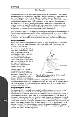 THE BASICS
CHAPTER 2
22
Bragg gratings are seldom used alone as passive DWDM components. One common
application involves an add/drop multiplexer with one or two optical circulators, as
shown in Figure 2.14. On the drop side, the circulator recovers the reflected
wavelength and sends it to the drop port. On the add side, the circulator recombines a
new transmission signal at the same wavelength as that at which it was dropped.
Therefore, a specific wavelength channel is either added to or dropped from the
original transmitted signal.This technique is often used at the interface between a
long-haul and a metropolitan network, where the former typically uses as many
wavelengths as possible and the latter uses far fewer wavelengths.
Fiber Bragg grating devices are also beginning to appear in mux and demux devices in
Mach-Zehnder configurations and in hybrid combinations with other types of filters.
Aside from mux/demux applications, this narrowband filtering technology is also used
to perform EDFA gain flattening, wavelength stabilization, and wavelength locking.
Diffraction Gratings
A bulk-optic diffraction grating reflects light at an angle proportional to wavelength
and, once again, the underlying physical principle is the same: constructive and
destructive interference.
For each wavelength of incident
light, there is an angle for which
light waves reflecting from
individual grating lines will differ
in phase by exactly one
wavelength.At this angle, the
contribution from each line will
add constructively, so this will be
the angle of maximum
transmission for that specific
incident wavelength.
Designing a mux or a demux
using a diffraction grating, is a
matter of positioning the input
and output optics to select the
desired wavelengths.Although
they are difficult to manufacture
and expensive, devices based on diffraction gratings have an insertion loss that is
essentially independent of the number of channels, rendering this technology one of
the more promising for high channel count systems. However, polarization control
requires critical attention.
Integrated Optical Devices
Integrated optical wavelength multiplexing/demultiplexing devices are the optical
equivalent of integrated electronic circuits.Typically, they consist of optical
waveguides—core material surrounded by cladding material—layered onto silicon or
lithium niobate-substrates using many of the techniques adopted by the large-scale
integration manufacturers.The end result is a small package containing many optical
components—usually interacting—that can be manufactured in significant quantities
using totally automatic techniques. Integrated optics is a relatively new technology and
significant research and development is still required before its full potential can be
exploited. Some of the devices that are currently being produced include couplers,
switches, modulators, erbium—and other rare-earth-doped waveguide amplifiers, Bragg
gratings, and other DWDM components.
λ1
λ2
Incident light
Long wavelengths
Reflected light
Short wavelengths
Figure 2.16 The incident light is divided into all
primary wavelengths λ1, λ2,…λn
71136 001-194_cb 11/10/08 8:58 AM K 22
 