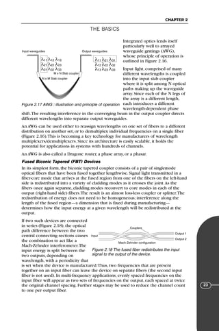 THE BASICS
CHAPTER 2
23
Integrated optics lends itself
particularly well to arrayed
waveguide gratings (AWG),
whose principle of operation is
outlined in Figure 2.16.
Input light, comprised of many
different wavelengths is coupled
into the input slab coupler
where it is split among N optical
paths making up the waveguide
array. Since each of the N legs of
the array is a different length,
each introduces a different
wavelength-dependent phase
shift.The resulting interference in the converging beam in the output coupler directs
different wavelengths into separate output waveguides.
An AWG can be used either to reassign wavelengths on one set of fibers to a different
distribution on another set, or to demultiplex individual frequencies on a single fiber
(Figure 2.16).This is becoming a key technology for manufacturers of wavelength
multiplexers/demultiplexers. Since its architecture is easily scalable, it holds the
potential for applications in systems with hundreds of channels.
An AWG is also called a Dragone router, a phase array, or a phasar.
Fused Biconic Tapered (FBT) Devices
In its simplest form, the biconic tapered coupler consists of a pair of singlemode
optical fibers that have been fused together lengthwise. Signal light transmitted in a
fiber-core mode that arrives at the fused region from one of the fibers on the left-hand
side is redistributed into a variety of cladding modes as it crosses the joint.As the
fibers once again separate, cladding modes reconvert to core modes in each of the
output (right-hand side) fibers.The result is an almost loss-less coupler or splitter.The
redistribution of energy does not need to be homogeneous; interference along the
length of the fused region—a dimension that is fixed during manufacturing—
determines how the input energy at a given wavelength will be redistributed at the
output.
If two such devices are connected
in series (Figure 2.18), the optical
path difference between the two
central connecting sections causes
the combination to act like a
Mach-Zehnder interferometer.The
input energy is split between the
two outputs, depending on
wavelength, with a periodicity that
is set when the device is manufactured.Thus, two frequencies that are present
together on an input fiber can leave the device on separate fibers (the second input
fiber is not used). In multi-frequency applications, evenly spaced frequencies on the
input fiber will appear as two sets of frequencies on the output, each spaced at twice
the original channel spacing. Further stages may be used to reduce the channel count
to one per output fiber.
λ11 λ12 λ13
λ21 λ22 λ23
λ31 λ32 λ33
λ11 λ21 λ31
λ12 λ22 λ32
λ13 λ23 λ33
N x M Slab coupler
M x N Slab coupler
Input waveguides Output waveguides
Figure 2.17 AWG : illustration and principle of operation
Couplers
Input
Output 1
Output 2
Mach-Zehnder configuration
Figure 2.18 The fused fiber redistributes the input
signal to the output of the device.
71136 001-194_cb 11/10/08 8:58 AM K 23
 