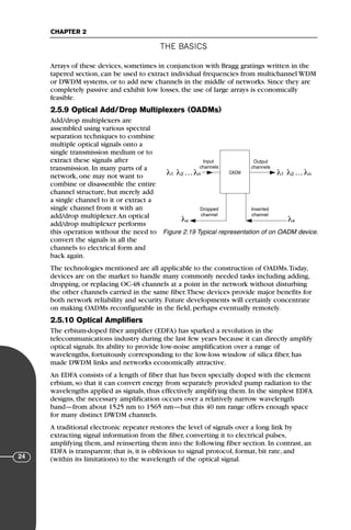 THE BASICS
CHAPTER 2
24
Arrays of these devices, sometimes in conjunction with Bragg gratings written in the
tapered section, can be used to extract individual frequencies from multichannel WDM
or DWDM systems, or to add new channels in the middle of networks. Since they are
completely passive and exhibit low losses, the use of large arrays is economically
feasible.
2.5.9 Optical Add/Drop Multiplexers (OADMs)
Add/drop multiplexers are
assembled using various spectral
separation techniques to combine
multiple optical signals onto a
single transmission medium or to
extract these signals after
transmission. In many parts of a
network, one may not want to
combine or disassemble the entire
channel structure, but merely add
a single channel to it or extract a
single channel from it with an
add/drop multiplexer.An optical
add/drop multiplexer performs
this operation without the need to
convert the signals in all the
channels to electrical form and
back again.
The technologies mentioned are all applicable to the construction of OADMs.Today,
devices are on the market to handle many commonly needed tasks including adding,
dropping, or replacing OC-48 channels at a point in the network without disturbing
the other channels carried in the same fiber.These devices provide major benefits for
both network reliability and security. Future developments will certainly concentrate
on making OADMs reconfigurable in the field, perhaps eventually remotely.
2.5.10 Optical Amplifiers
The erbium-doped fiber amplifier (EDFA) has sparked a revolution in the
telecommunications industry during the last few years because it can directly amplify
optical signals. Its ability to provide low-noise amplification over a range of
wavelengths, fortuitously corresponding to the low-loss window of silica fiber, has
made DWDM links and networks economically attractive.
An EDFA consists of a length of fiber that has been specially doped with the element
erbium, so that it can convert energy from separately provided pump radiation to the
wavelengths applied as signals, thus effectively amplifying them. In the simplest EDFA
designs, the necessary amplification occurs over a relatively narrow wavelength
band—from about 1525 nm to 1565 nm—but this 40 nm range offers enough space
for many distinct DWDM channels.
A traditional electronic repeater restores the level of signals over a long link by
extracting signal information from the fiber, converting it to electrical pulses,
amplifying them, and reinserting them into the following fiber section. In contrast, an
EDFA is transparent; that is, it is oblivious to signal protocol, format, bit rate, and
(within its limitations) to the wavelength of the optical signal.
OADM
Input
channels
Output
channels
Inserted
channel
Dropped
channel
λ λ …
1 2 λn λ λ …
1 2 λn
λx λx
Figure 2.19 Typical representation of on OADM device.
71136 001-194_cb 11/10/08 8:58 AM K 24
 