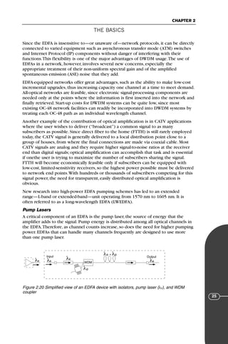 THE BASICS
CHAPTER 2
25
Since the EDFA is insensitive to—or unaware of—network protocols, it can be directly
connected to varied equipment such as asynchronous transfer mode (ATM) switches
and Internet Protocol (IP) components without danger of interfering with their
functions.This flexibility is one of the major advantages of DWDM usage.The use of
EDFAs in a network, however, involves several new concerns, especially the
appropriate treatment of their non-uniform spectral gain and of the amplified
spontaneous emission (ASE) noise that they add.
EDFA-equipped networks offer great advantages, such as the ability to make low-cost
incremental upgrades, thus increasing capacity one channel at a time to meet demand.
All-optical networks are feasible, since electronic signal-processing components are
needed only at the points where the information is first inserted into the network and
finally retrieved. Start-up costs for DWDM systems can be quite low, since most
existing OC-48 network facilities can readily be incorporated into DWDM systems by
treating each OC-48 path as an individual wavelength channel.
Another example of the contribution of optical amplification is in CATV applications
where the user wishes to deliver (“broadcast”) a common signal to as many
subscribers as possible. Since direct fiber to the home (FTTH) is still rarely employed
today, the CATV signal is generally delivered to a local distribution point close to a
group of houses, from where the final connections are made via coaxial cable. Most
CATV signals are analog and they require higher signal-to-noise ratios at the receiver
end than digital signals; optical amplification can accomplish that task and is essential
if onethe user is trying to maximize the number of subscribers sharing the signal.
FTTH will become economically feasible only if subscribers can be equipped with
low-cost, limited-sensitivity receivers, so the highest power possible must be delivered
to network end points.With hundreds or thousands of subscribers competing for this
signal power, the need for transparent, easily distributed optical amplification is
obvious.
New research into high-power EDFA pumping schemes has led to an extended
range—L-band or extended-band—unit operating from 1570 nm to 1605 nm. It is
often referred to as a long-wavelength EDFA (LWEDFA).
Pump Lasers
A critical component of an EDFA is the pump laser, the source of energy that the
amplifier adds to the signal. Pump energy is distributed among all optical channels in
the EDFA.Therefore, as channel counts increase, so does the need for higher pumping
power. EDFAs that can handle many channels frequently are designed to use more
than one pump laser.
λs λp
λs λs λs
λs
Input Output
λp
WDM
+
Figure 2.20 Simplified view of an EDFA device with isolators, pump laser (λp), and WDM
coupler
71136 001-194_cb 11/10/08 8:58 AM K 25
 