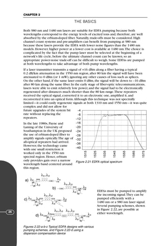 THE BASICS
CHAPTER 2
26
Both 980 nm and 1480 nm lasers are suitable for EDFA pumping because both
wavelengths correspond to the energy levels of excited ions and, therefore, are well
absorbed by the erbium-doped fiber. Naturally, trade-offs must be considered. High
channel count systems and pre-amplifiers can benefit from pumping at 980 nm
because these lasers provide the EDFA with lower noise figures than the 1480 nm
models. However, higher power at a lower cost is available at 1480 nm.The choice is
complicated by the fact that the pump laser must be selected at the beginning of a
network's life cycle, before the ultimate channel count can be known, so an
appropriate power-noise trade-off can be difficult to weigh. Some EDFAs are pumped
at both wavelengths to take advantage of both pump wavelengths.
If a laser transmitter transmits a signal of +16 dBm along a fiber having a typical
0.2 dB/km attenuation in the 1550 nm region, after 80 km the signal will have been
attenuated to 0 dBm (or 1 mW), ignoring any other causes of loss such as splices.
On the other hand, if the same laser emits 0 dBm, the signal will be down to –16 dBm
after 80 km along the same fiber. In the early stage of fiber-optic telecommunications,
lasers were able to emit relatively low power, and the signal had to be electronically
regenerated after distances much shorter than the 80 km range.These repeaters
received the optical signal, converted it to an electronic one, amplified it, and
reconverted it into an optical form.Although this technique was not spectrally
limited—it could easily regenerate signals at both 1310 nm and 1550 nm—it was quite
complex and did not allow for
future upgrades of the system bit
rate without replacing the
repeaters.
In the late 1980s, Payne and
Laming of the University of
Southampton in the UK proposed
the use of erbium-doped fiber to
amplify signals optically.The age of
all-optical repeaters had arrived.
However, the technology came
with one small restriction: it
worked only in the 1550 nm
spectral region. Hence, erbium
only provides gain over a narrow
wavelength band centered around
this region.
EDFAs must be pumped to amplify
the incoming signal.They can be
pumped efficiently with a
1480 nm or a 980 nm laser signal.
Several pumping schemes, shown
in Figure 2.22, are possible at
either wavelength.
Figure 2.21 EDFA optical spectrum
λs λs
λs
λp λp
λs
λs
λp
λs λp
+
λs λp
+
λs λp
+
λs λp
+ λs λp
+
a)
c)
d)
λs
λp
b)
λs λs
λs
λp λp
WDM
WDM WDM
WDM
WDM WDM
DCD
Figures 2.22-a-b-c Typical EDFA designs with various
pumping schemes, and Figure 2.22-d using a
dispersion compensation device
71136 001-194_cb 11/10/08 8:58 AM K 26
 