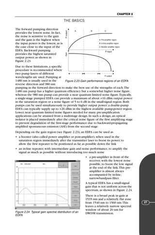 THE BASICS
CHAPTER 2
27
The forward pumping direction
provides the lowest noise. In fact,
the noise is sensitive to the gain
and the gain is the highest when
the input power is the lowest, as is
the case close to the input of the
EDFA. Backward pumping
provides the highest saturated
output power, as shown in
Figure 2.23.
Due to these limitations, a specific
procedure is recommended where
two pump lasers of different
wavelengths are used. Pumping at
1480 nm is usually used in the
reverse direction and 980 nm
pumping in the forward direction to make the best use of the strengths of each.The
1480 nm pump has a higher quantum efficiency but a somewhat higher noise figure,
whereas the 980 nm pump can provide a near quantum limited noise figure.Typically,
a single-stage pumped EDFA can provide a maximum of about +16 dBm output power
in the saturation region or a noise figure of 5 to 6 dB in the small-signal region. Both
pumps can be used simultaneously to provide higher output power; a double-pump
EDFA can typically supply up to +26 dBm in the highest available pump-power region.
Lower, near quantum limited noise figures needed for many pre-amplification
applications can be attained from a multistage design. In such a design, an optical
isolator is placed immediately after the critical noise figure of the first amplifying stage
to prevent degradation of the first-stage performance due to backward-propagating
amplified spontaneous emission (ASE) from the second stage.
Depending on the gain region (see Figure 2.23), an EDFA can be used as
• a booster (also called power amplifier or post-amplifier), when used in the
saturation region immediately after the transmitter laser to boost its power, to
allow the first repeater to be positioned as far as possible down the link
• an in-line repeater, with intermediate gain and noise performance, to amplify the
signal as much as possible without introducing too much noise
• a pre-amplifier in front of the
receiver, with the lowest noise
possible, to boost the low signal
at the end of the link.This pre-
amplifier is almost always
accompanied by in-line,
narrowbandpass filter.
A typical EDFA has a small-signal
gain that is not uniform across the
spectrum, as shown in Figure 2.24.
There is a broad peak in gain at
1535 nm and a relatively flat zone
from 1540 nm to 1560 nm.This
leaves a relatively narrow spectral
window of about 20 nm for
DWDM transmission.
A B C
P output
Gain
P
output
P input
A: Pre-amplifier region
B: In-line amplifier region
C: Booster amplifier region
Figure 2.23 Gain performance regions of an EDFA
Figure 2.24 Typical gain spectral distribution of an
EDFA
71136 001-194_cb 11/10/08 8:58 AM K 27
 