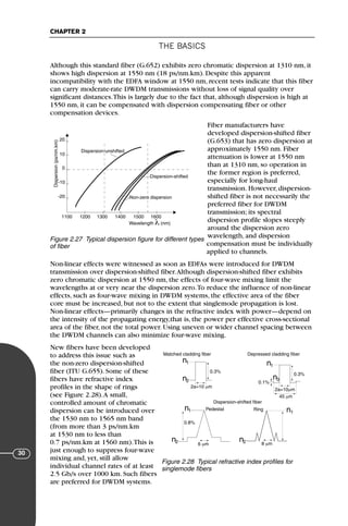 THE BASICS
CHAPTER 2
30
Although this standard fiber (G.652) exhibits zero chromatic dispersion at 1310 nm, it
shows high dispersion at 1550 nm (18 ps/nm.km). Despite this apparent
incompatibility with the EDFA window at 1550 nm, recent tests indicate that this fiber
can carry moderate-rate DWDM transmissions without loss of signal quality over
significant distances.This is largely due to the fact that, although dispersion is high at
1550 nm, it can be compensated with dispersion compensating fiber or other
compensation devices.
Fiber manufacturers have
developed dispersion-shifted fiber
(G.653) that has zero dispersion at
approximately 1550 nm. Fiber
attenuation is lower at 1550 nm
than at 1310 nm, so operation in
the former region is preferred,
especially for long-haul
transmission. However, dispersion-
shifted fiber is not necessarily the
preferred fiber for DWDM
transmission; its spectral
dispersion profile slopes steeply
around the dispersion zero
wavelength, and dispersion
compensation must be individually
applied to channels.
Non-linear effects were witnessed as soon as EDFAs were introduced for DWDM
transmission over dispersion-shifted fiber.Although dispersion-shifted fiber exhibits
zero chromatic dispersion at 1550 nm, the effects of four-wave mixing limit the
wavelengths at or very near the dispersion zero.To reduce the influence of non-linear
effects, such as four-wave mixing in DWDM systems, the effective area of the fiber
core must be increased, but not to the extent that singlemode propagation is lost.
Non-linear effects—primarily changes in the refractive index with power—depend on
the intensity of the propagating energy,that is, the power per effective cross-sectional
area of the fiber, not the total power. Using uneven or wider channel spacing between
the DWDM channels can also minimize four-wave mixing.
New fibers have been developed
to address this issue such as
the non-zero dispersion-shifted
fiber (ITU G.655). Some of these
fibers have refractive index
profiles in the shape of rings
(see Figure 2.28).A small,
controlled amount of chromatic
dispersion can be introduced over
the 1530 nm to 1565 nm band
(from more than 3 ps/nm.km
at 1530 nm to less than
0.7 ps/nm.km at 1560 nm).This is
just enough to suppress four-wave
mixing and, yet, still allow
individual channel rates of at least
2.5 Gb/s over 1000 km. Such fibers
are preferred for DWDM systems.
1100 1200 1300 1400 1500 1600
-20
-10
10
20
0
Wavelength λ (nm)
Dispersion
(ps/nm.km)
Dispersion-unshifted
Non-zero dispersion
Dispersion-shifted
Figure 2.27 Typical dispersion figure for different types
of fiber
n1
n1 n1
n2
n2 n2
2a=10 µm
n1
n3
2a=10µm
45 µm
6 µm 8 µm
0.1%
0.3%
0.3%
0.8%
Pedestal Ring
Matched cladding fiber Depressed cladding fiber
Dispersion-shifted fiber
Figure 2.28 Typical refractive index profiles for
singlemode fibers
71136 001-194_cb 11/10/08 8:58 AM K 30
 