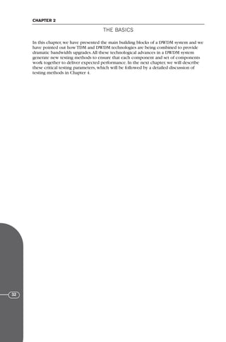 In this chapter, we have presented the main building blocks of a DWDM system and we
have pointed out how TDM and DWDM technologies are being combined to provide
dramatic bandwidth upgrades.All these technological advances in a DWDM system
generate new testing methods to ensure that each component and set of components
work together to deliver expected performance. In the next chapter, we will describe
these critical testing parameters, which will be followed by a detailed discussion of
testing methods in Chapter 4.
THE BASICS
CHAPTER 2
32
71136 001-194_cb 11/10/08 8:58 AM K 32
 