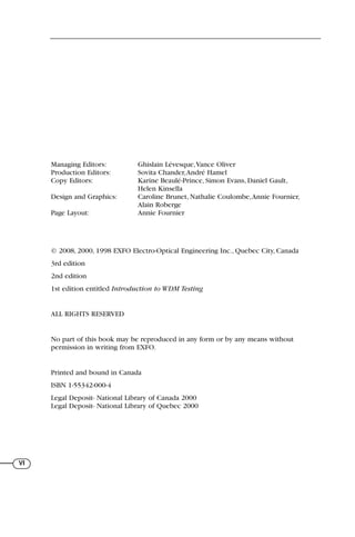 VI
Managing Editors: Ghislain Lévesque,Vance Oliver
Production Editors: Sovita Chander,André Hamel
Copy Editors: Karine Beaulé-Prince, Simon Evans, Daniel Gault,
Helen Kinsella
Design and Graphics: Caroline Brunet, Nathalie Coulombe,Annie Fournier,
Alain Roberge
Page Layout: Annie Fournier
© 2008, 2000, 1998 EXFO Electro-Optical Engineering Inc., Quebec City, Canada
3rd edition
2nd edition
1st edition entitled Introduction to WDM Testing
ALL RIGHTS RESERVED
No part of this book may be reproduced in any form or by any means without
permission in writing from EXFO.
Printed and bound in Canada
ISBN 1-55342-000-4
Legal Deposit- National Library of Canada 2000
Legal Deposit- National Library of Quebec 2000
71136 lim1-14_cb 10/30/08 9:29 AM K 4
 
