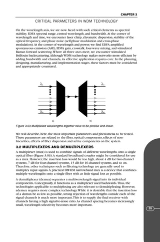 CRITICAL PARAMETERS IN WDM TECHNOLOGY
CHAPTER 3
35
On the wavelength axis, we are now faced with such critical elements as spectral
stability, EDFA spectral range, central wavelength, and bandwidth.At the corner of
wavelength and time, we encounter laser chirp, chromatic dispersion, stability of the
optical frequency, and phase noise (self-phase modulation and cross-phase
modulation).At the corner of wavelength and power, we find EDFA amplified
spontaneous emission (ASE), EDFA gain, crosstalk, four-wave mixing, and stimulated
Raman forward scattering.Where all three axes meet, we encounter stimulated
Brillouin backscattering.Although WDM technology makes networks more efficient by
adding bandwidth and channels, its effective application requires care. In the planning,
designing, manufacturing, and implementation stages, these factors must be considered
and appropriately countered.
We will describe, here, the most important parameters and phenomena to be tested.
These parameters are related to the fiber, optical components, effects of non-
linearities, effects of fiber dispersion and active components on the system.
3.2 MULTIPLEXERS AND DEMULTIPLEXERS
A multiplexer (mux) is used to combine signals of different wavelengths onto a single
optical fiber (Figure 3.03).A standard broadband coupler might be considered for use
as a mux. However, the insertion loss would be too high, about 4 dB for two-channel
systems, 7 dB for four-channel systems, 13 dB for 16-channel systems, and so on.
Therefore, other techniques such as filtering technology are generally used to
multiplex input signals.A practical DWDM narrowband mux is a device that combines
multiple wavelengths onto a single fiber with as little signal loss as possible.
A demultiplexer (demux) separates a multiwavelength signal into its individual
components. Conceptually, it functions as a multiplexer used backwards.Thus, the
technologies applicable to multiplexing are also relevant to demultiplexing. However,
ademux requires more complex technology.While it is desirable that the insertion loss
of a demux be as low as possible, strong rejection of wavelengths outside each of the
signal channels is much more important.This is to supply the final receiver with
channels having a high signal-to-noise ratio.As channel spacing becomes increasingly
small, wavelength selectivity becomes more important.
λ1
λn λn
λ1
a) b)
Figure 3.03 Multiplexed wavelengths together have to be precise and linear.
71136 001-194_cb 11/10/08 8:58 AM K 35
 