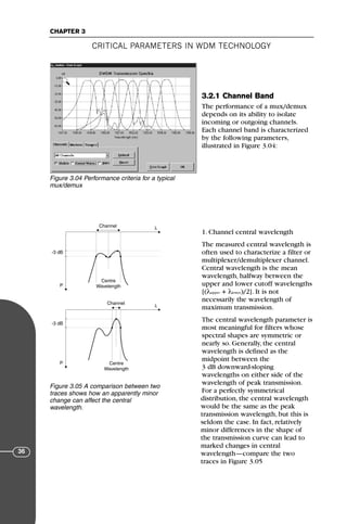 CRITICAL PARAMETERS IN WDM TECHNOLOGY
CHAPTER 3
36
3.2.1 Channel Band
The performance of a mux/demux
depends on its ability to isolate
incoming or outgoing channels.
Each channel band is characterized
by the following parameters,
illustrated in Figure 3.04:
1. Channel central wavelength
The measured central wavelength is
often used to characterize a filter or
multiplexer/demultiplexer channel.
Central wavelength is the mean
wavelength, halfway between the
upper and lower cutoff wavelengths
[(λupper + λlower)/2]. It is not
necessarily the wavelength of
maximum transmission.
The central wavelength parameter is
most meaningful for filters whose
spectral shapes are symmetric or
nearly so. Generally, the central
wavelength is defined as the
midpoint between the
3 dB downward-sloping
wavelengths on either side of the
wavelength of peak transmission.
For a perfectly symmetrical
distribution, the central wavelength
would be the same as the peak
transmission wavelength, but this is
seldom the case. In fact, relatively
minor differences in the shape of
the transmission curve can lead to
marked changes in central
wavelength—compare the two
traces in Figure 3.05
Figure 3.04 Performance criteria for a typical
mux/demux
λ
P
-3 dB
Centre
Wavelength
Channel
λ
P
-3 dB
Centre
Wavelength
Channel
Figure 3.05 A comparison between two
traces shows how an apparently minor
change can affect the central
wavelength.
71136 001-194_cb 11/10/08 8:58 AM K 36
 