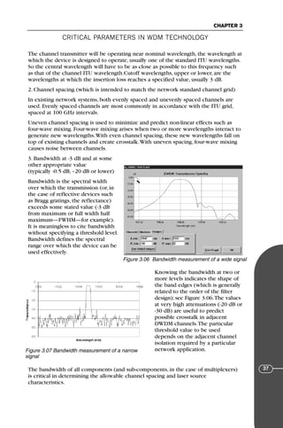 CRITICAL PARAMETERS IN WDM TECHNOLOGY
CHAPTER 3
37
The channel transmitter will be operating near nominal wavelength, the wavelength at
which the device is designed to operate, usually one of the standard ITU wavelengths.
So the central wavelength will have to be as close as possible to this frequency such
as that of the channel ITU wavelength.Cutoff wavelengths, upper or lower, are the
wavelengths at which the insertion loss reaches a specified value, usually 3 dB.
2. Channel spacing (which is intended to match the network standard channel grid)
In existing network systems, both evenly spaced and unevenly spaced channels are
used. Evenly spaced channels are most commonly in accordance with the ITU grid,
spaced at 100 GHz intervals.
Uneven channel spacing is used to minimize and predict non-linear effects such as
four-wave mixing. Four-wave mixing arises when two or more wavelengths interact to
generate new wavelengths.With even channel spacing, these new wavelengths fall on
top of existing channels and create crosstalk.With uneven spacing, four-wave mixing
causes noise between channels.
3. Bandwidth at -3 dB and at some
other appropriate value
(typically -0.5 dB, –20 dB or lower)
Bandwidth is the spectral width
over which the transmission (or, in
the case of reflective devices such
as Bragg gratings, the reflectance)
exceeds some stated value (-3 dB
from maximum or full width half
maximum—FWHM—for example).
It is meaningless to cite bandwidth
without specifying a threshold level.
Bandwidth defines the spectral
range over which the device can be
used effectively.
Knowing the bandwidth at two or
more levels indicates the shape of
the band edges (which is generally
related to the order of the filter
design); see Figure 3.06.The values
at very high attenuations (-20 dB or
-30 dB) are useful to predict
possible crosstalk in adjacent
DWDM channels.The particular
threshold value to be used
depends on the adjacent channel
isolation required by a particular
network application.
The bandwidth of all components (and sub-components, in the case of multiplexers)
is critical in determining the allowable channel spacing and laser source
characteristics.
Figure 3.06 Bandwidth measurement of a wide signal
Figure 3.07 Bandwidth measurement of a narrow
signal
71136 001-194_cb 11/10/08 8:58 AM K 37
 