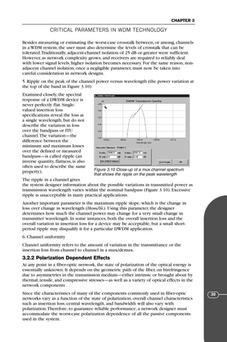CRITICAL PARAMETERS IN WDM TECHNOLOGY
CHAPTER 3
39
Besides measuring or estimating the worst-case crosstalk between, or among, channels
in a WDM system, the user must also determine the levels of crosstalk that can be
tolerated.Traditionally, adjacent-channel isolation of 25 dB or greater were sufficient.
However, as network complexity grows, and receivers are required to reliably deal
with lower signal levels, higher isolation becomes necessary. For the same reason, non-
adjacent channel isolation, once a negligible parameter, must now be taken into
careful consideration in network designs.
5. Ripple on the peak of the channel power versus wavelength (the power variation at
the top of the band in Figure 3.10)
Examined closely, the spectral
response of a DWDM device is
never perfectly flat. Single-
valued insertion loss
specifications reveal the loss at
a single wavelength, but do not
describe the variation in loss
over the bandpass or ITU
channel.The variation—the
difference between the
minimum and maximum losses
over the defined or measured
bandpass—is called ripple (an
inverse quantity, flatness, is also
often used to describe the same
property).
The ripple in a channel gives
the system designer information about the possible variations in transmitted power as
transmission wavelength varies within the nominal bandpass (Figure 3.10). Excessive
ripple is unacceptable in many practical applications.
Another important parameter is the maximum ripple slope, which is the change in
loss over change in wavelength (δloss/δλ). Using this parameter, the designer
determines how much the channel power may change for a very small change in
transmitter wavelength. In some instances, both the overall insertion loss and the
overall variation in insertion loss for a device may be acceptable, but a small short-
period ripple may disqualify it for a particular DWDM application.
6. Channel uniformity
Channel uniformity refers to the amount of variation in the transmittance or the
insertion loss from channel to channel in a mux/demux.
3.2.2 Polarization Dependent Effects
At any point in a fiber-optic network, the state of polarization of the optical energy is
essentially unknown. It depends on the geometric path of the fiber, on birefringence
due to asymmetries in the transmission medium—either intrinsic or brought about by
thermal, tensile, and compressive stresses—as well as a variety of optical effects in the
network components .
Since the characteristics of many of the components commonly used in fiber-optic
networks vary as a function of the state of polarization, overall channel characteristics
such as insertion loss, central wavelength, and bandwidth will also vary with
polarization.Therefore, to guarantee reliable performance, a network designer must
accommodate the worst-case polarization dependence of all the passive components
used in the system.
Figure 3.10 Close-up of a mux channel spectrum
that shows the ripple on the peak wavelength
71136 001-194_cb 11/10/08 8:58 AM K 39
 