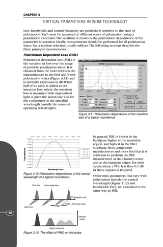 CRITICAL PARAMETERS IN WDM TECHNOLOGY
CHAPTER 3
40
Loss, bandwidth, and central frequency are particularly sensitive to the state of
polarization. Each must be measured at different states of polarization, using a
polarization controller.The variation in results is the polarization dependence of the
parameter in question. Ideally, measurements should be performed for all polarization
states, but a random selection usually suffices.The following sections describe the
three principal measurements.
Polarization Dependent Loss (PDL)
Polarization dependent loss (PDL) is
the variation in loss over the range
of possible polarization states. It is
obtained from the ratio between the
transmittances in the best and worst
polarization states (Figure 3.11) and
is normally expressed in dB.When
half of its value is added to the
insertion loss, where the insertion
loss is measured with unpolarized
light, it gives the worst-case loss for
the component at the specified
wavelength (usually the nominal
operating wavelength).
In general, PDL is lowest in the
bandpass, higher in the transition
region, and highest in the filter
stopband. Most component
manufacturers and users find that it is
sufficient to perform the PDL
measurement at the channel center
and at the bandpass edges. For most
applications, a PDL less than 0.1 dB
in these regions is required.
Other mux parameters that vary with
polarization include the central
wavelength (Figure 3.12) and
bandwidth.They are estimated in the
same way as PDL.
Figure 3.11 Polarization dependence of the insertion
loss of a typical mux/demux
Figure 3.12 Polarization dependence of the central
wavelength of a typical mux/demux
Fast axis Pulse dispersion
Propagation axis
PMD = Temporal delay
PMD
Slow axis
Signal response
Detector
power
Figure 3.13 The effect of PMD on the pulse
71136 001-194_cb 11/10/08 8:58 AM K 40
 