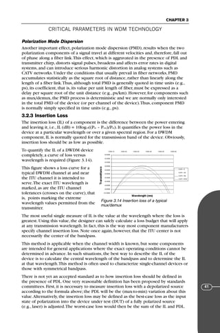 CRITICAL PARAMETERS IN WDM TECHNOLOGY
CHAPTER 3
41
Polarization Mode Dispersion
Another important effect, polarization mode dispersion (PMD), results when the two
polarization components of a signal travel at different velocities and, therefore, fall out
of phase along a fiber link.This effect, which is aggravated in the presence of PDL and
transmitter chirp, distorts signal pulses, broadens and affects error rates in digital
systems, and can introduce serious harmonic distortion in analog systems such as
CATV networks. Under the conditions that usually prevail in fiber networks, PMD
accumulates statistically as the square root of distance, rather than linearly along the
length of a fiber link.Thus, although total PMD is generally quoted in time units (e.g.,
ps), its coefficient, that is, its value per unit length of fiber, must be expressed as a
delay per square root of the unit distance (e.g., ps/km). However, for components such
as mux/demux, the PMD process is deterministic and we are normally only interested
in the total PMD of the device (or per channel of the device).Thus, component PMD
is normally simply specified in time units (e.g., ps).
3.2.3 Insertion Loss
The insertion loss (IL) of a component is the difference between the power entering
and leaving it, i.e., IL (dB) = 10log10((Pin – Pout)/Pin). It quantifies the power loss in the
device at a particular wavelength or over a given spectral region. For a DWDM
component, IL is normally quoted for the transmission band of the device. Obviously,
insertion loss should be as low as possible.
To quantify the IL of a DWDM device
completely, a curve of loss versus
wavelength is required (Figure 3.14).
This figure shows a loss curve for a
typical DWDM channel at and near
the ITU channel it is intended to
serve.The exact ITU wavelength is
marked, as are the ITU channel
tolerances (crosses on the curve), that
is, points marking the extreme
wavelength values permitted from the
transmitter.
The most useful single measure of IL is the value at the wavelength where the loss is
greatest. Using this value, the designer can safely calculate a loss budget that will apply
at any transmission wavelength. In fact, this is the way most component manufacturers
specify channel insertion loss. Note once again, however, that the ITU center is not
necessarily the center of the bandpass.
This method is applicable when the channel width is known, but some components
are intended for general applications where the exact operating conditions cannot be
determined in advance. In such situations, the best way to describe the IL of the
device is to calculate the central wavelength of the bandpass and to determine the IL
at that wavelength.This method is often used to characterize single-channel devices or
those with symmetrical bandpass.
There is not yet an accepted standard as to how insertion loss should be defined in
the presence of PDL. One very reasonable definition has been proposed by standards
committees. First, it is necessary to measure insertion loss with a depolarized source
according to the formula above; the PDL will be the (max-to-min) variation about this
value.Alternatively, the insertion loss may be defined as the best-case loss as the input
state of polarization into the device under test (DUT) of a fully polarized source
(e.g., laser) is adjusted.The worst-case loss would then be the sum of the IL and PDL.
Figure 3.14 Insertion loss of a typical
mux/demux
71136 001-194_cb 11/10/08 8:58 AM K 41
 