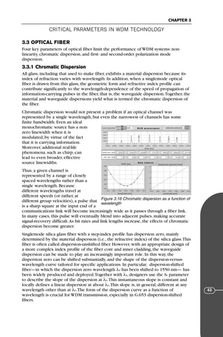 CRITICAL PARAMETERS IN WDM TECHNOLOGY
CHAPTER 3
43
3.3 OPTICAL FIBER
Four key parameters of optical fiber limit the performance of WDM systems: non-
linearity, chromatic dispersion, and first- and second-order polarization mode
dispersion.
3.3.1 Chromatic Dispersion
All glass, including that used to make fiber, exhibits a material dispersion because its
index of refraction varies with wavelength. In addition, when a singlemode optical
fiber is drawn from this glass, the geometric form and refractive index profile can
contribute significantly to the wavelength-dependence of the speed of propagation of
information-carrying pulses in the fiber, that is, the waveguide dispersion.Together, the
material and waveguide dispersions yield what is termed the chromatic dispersion of
the fiber.
Chromatic dispersion would not present a problem if an optical channel was
represented by a single wavelength, but even the narrowest of channels has some
finite bandwidth. Even an ideal
monochromatic source has a non-
zero linewidth when it is
modulated, by virtue of the fact
that it is carrying information.
Moreover, additional real-life
phenomena, such as chirp, can
lead to even broader, effective
source linewidths.
Thus, a given channel is
represented by a range of closely
spaced wavelengths rather than a
single wavelength. Because
different wavelengths travel at
different speeds (or rather, at
different group velocities), a pulse that
is a sharp square at the input end of a
communications link will become increasingly wide as it passes through a fiber link.
In many cases, this pulse will eventually blend into adjacent pulses, making accurate
signal-recovery difficult.As bit rates and link lengths increase, the effects of chromatic
dispersion become greater.
Singlemode silica glass fiber with a step-index profile has dispersion zero, mainly
determined by the material dispersion (i.e., the refractive index) of the silica glass.This
fiber is often called dispersion-unshifted fiber. However, with an appropriate design of
a more complex index profile of the fiber core and inner cladding, the waveguide
dispersion can be made to play an increasingly important role. In this way, the
dispersion zero can be shifted substantially, and the shape of the dispersion-versus-
wavelength curve tailored for specific applications. In particular, dispersion-shifted
fiber—in which the dispersion zero wavelength λ0 has been shifted to 1550 nm— has
been widely produced and deployed.Together with λ0, designers use the S0 parameter
to describe the slope of the dispersion at λ0.This instantaneous slope is constant and
locally defines a linear dispersion at about λ0.This slope is, in general, different at any
wavelength other than at λ0.The form of the dispersion curve as a function of
wavelength is crucial for WDM transmission, especially in G.653 dispersion-shifted
fibers.
Figure 3.16 Chromatic dispersion as a function of
wavelength
71136 001-194_cb 11/10/08 8:58 AM K 43
 