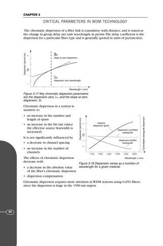 CRITICAL PARAMETERS IN WDM TECHNOLOGY
CHAPTER 3
44
The chromatic dispersion of a fiber link is cumulative with distance, and is stated as
the change in group delay per unit wavelength, in ps/nm.The delay coefficient is the
dispersion for a particular fiber type and is generally quoted in units of ps/(nm.km).
Chromatic dispersion in a system is
sensitive to
• an increase in the number and
length of spans
• an increase in the bit rate (since
the effective source linewidth is
increased)
It is not significantly influenced by
• a decrease in channel spacing
• an increase in the number of
channels
The effects of chromatic dispersion
decrease with
• a decrease in the absolute value
of the fiber’s chromatic dispersion
• dispersion compensation
Chromatic dispersion requires more attention in WDM systems using G.652 fibers,
since the dispersion is large in the 1550 nm region.
Dispersion
(ps/nm.km)
Wavelength λ (nm)
dispersion zero wavelength
λ0
0
-
+ S0
slope at zero dispersion
Figure 3.17 Key chromatic dispersion parameters
are the dispersion zero, λ0, and the slope at zero
dispersion, S0.
Dispersion
(ps/nm.km)
Wavelength λ (nm)
0
2
1
-1
-2
1100 1200 1300 1400 1500 1600
material
dispersion given
dispersion-unshifted
waveguide
dispersion-shifted
waveguide Controllable
waveguide
dispersion
Figure 3.18 Dispersion varies as a function of
wavelength for a given material.
71136 001-194_cb 11/10/08 8:58 AM K 44
 