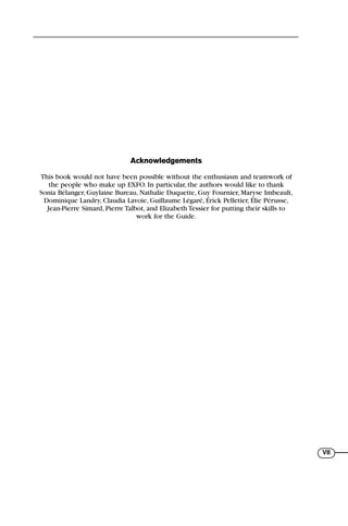 VII
Acknowledgements
This book would not have been possible without the enthusiasm and teamwork of
the people who make up EXFO. In particular, the authors would like to thank
Sonia Bélanger, Guylaine Bureau, Nathalie Duquette, Guy Fournier, Maryse Imbeault,
Dominique Landry, Claudia Lavoie, Guillaume Légaré, Érick Pelletier, Élie Pérusse,
Jean-Pierre Simard, Pierre Talbot, and Elizabeth Tessier for putting their skills to
work for the Guide.
71136 lim1-14_cb 10/30/08 9:29 AM K 5
 