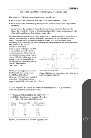 CRITICAL PARAMETERS IN WDM TECHNOLOGY
CHAPTER 3
47
The impact of PMD in a system is particularly sensitive to
• an increase in the channel bit rate (one of the most important criteria)
• an increase in the number of spans (equivalent to an increase in the length of the
fiber link)
• an increase in the number of channels (since the more channels there are, the
higher the probability of one of them being affected by a larger instantaneous value
of the differential group delay than its mean value)
PMD is not significantly influenced by a decrease in channel spacing (except if it is to
provide more channels in a fixed bandwidth such as the 40 nm bandwidth of the
EDFA). However, it will decrease with better control over fiber geometry, or by
increasing mode coupling (the level of energy exchange between the principal states).
The impact of the use of
chromatic dispersion
compensation techniques on PMD
is unclear, but research into this
issue is underway. Soliton-based
transmission systems using return-
to-zero (RZ) bit coding have been
shown to be less susceptible to
PMD impairment than non-return-
to-zero (NRZ) coding
(see Figure 3.23).
PMD is a more important issue for
WDM installations using older
G.652 fibers (80 million
kilometers of which were installed
in the late 1980s) than for those
using newer G.652, G.653, and G.655 fibers.
ITU has proposed the criteria for PMD outlined in Figure 3.24 as guidelines to
maintain acceptable receiver error rates.
Non-Return to zero coding
Return to zero (50% cycle) coding
1—
0—
1—
0—
Figure 3.23 Return to zero reduces the 1 time slot to
avoid overlapping distortion.
Proposed PMD coefficient for a 99.994%
probability that the power penalty will be less
than 1 dB for 0.1 of the bit period
Bit rate Maximum PMD PMD coefficient
(Gb/s) (ps) 400 km fiber (ps/km1/2
)
2.5 40 2.0
10 10 0.5
20 5 0.25
40 2.5 0.125
Figure 3.24 Maximum PMD value for a given bit rate
71136 001-194_cb 11/10/08 8:58 AM K 47
 