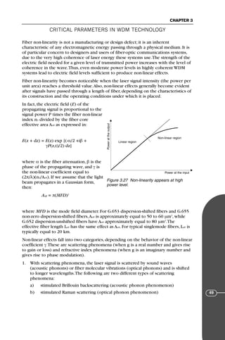 CRITICAL PARAMETERS IN WDM TECHNOLOGY
CHAPTER 3
49
Fiber non-linearity is not a manufacturing or design defect; it is an inherent
characteristic of any electromagnetic energy passing through a physical medium. It is
of particular concern to designers and users of fiber-optic communications systems,
due to the very high coherence of laser energy these systems use.The strength of the
electric field needed for a given level of transmitted power increases with the level of
coherence in the wave.Thus, even moderate power levels in highly coherent WDM
systems lead to electric field levels sufficient to produce non-linear effects.
Fiber non-linearity becomes noticeable when the laser signal intensity (the power per
unit area) reaches a threshold value.Also, non-linear effects generally become evident
after signals have passed through a length of fiber, depending on the characteristics of
its construction and the operating conditions under which it is placed.
In fact, the electric field (E) of the
propagating signal is proportional to the
signal power P times the fiber non-linear
index n2 divided by the fiber core
effective area Aeff as expressed in:
E(z + dz) = E(z) exp [(-α/2 +iβ +
γP(z,t)/2) dz]
where α is the fiber attenuation, β is the
phase of the propagating wave, and γ is
the non-linear coefficient equal to
(2π/λ)(n2/Aeff). If we assume that the light
beam propagates in a Gaussian form,
then:
Aeff = π(MFD)2
where MFD is the mode field diameter. For G.653 dispersion-shifted fibers and G.655
non-zero dispersion-shifted fibers,Aeff is approximately equal to 50 to 60 µm2
, while
G.652 dispersion-unshifted fibers have Aeff approximately equal to 80 µm2
.The
effective fiber length Leff has the same effect as Aeff. For typical singlemode fibers, Leff is
typically equal to 20 km.
Non-linear effects fall into two categories, depending on the behavior of the non-linear
coefficient γ.These are scattering phenomena (when g is a real number and gives rise
to gain or loss) and refractive index phenomena (when g is an imaginary number and
gives rise to phase modulation).
1. With scattering phenomena, the laser signal is scattered by sound waves
(acoustic phonons) or fiber molecular vibrations (optical phonons) and is shifted
to longer wavelengths.The following are two different types of scattering
phenomena:
a) stimulated Brillouin backscattering (acoustic phonon phenomenon)
b) stimulated Raman scattering (optical phonon phenomenon)
Power
at
the
output
Power at the input
Non-linear region
Linear region
Figure 3.27 Non-linearity appears at high
power level.
71136 001-194_cb 11/10/08 8:58 AM K 49
 