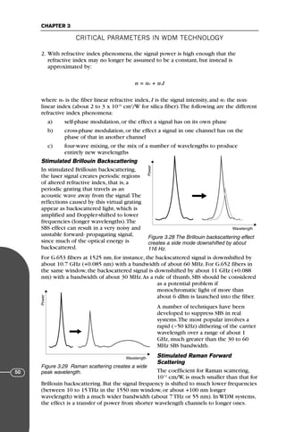 CRITICAL PARAMETERS IN WDM TECHNOLOGY
CHAPTER 3
50
2. With refractive index phenomena, the signal power is high enough that the
refractive index may no longer be assumed to be a constant, but instead is
approximated by:
n = n0 + n2I
where n0 is the fiber linear refractive index, I is the signal intensity, and n2 the non-
linear index (about 2 to 3 x 10-16
cm2
/W for silica fiber).The following are the different
refractive index phenomena:
a) self-phase modulation, or the effect a signal has on its own phase
b) cross-phase modulation, or the effect a signal in one channel has on the
phase of that in another channel
c) four-wave mixing, or the mix of a number of wavelengths to produce
entirely new wavelengths
Stimulated Brillouin Backscattering
In stimulated Brillouin backscattering,
the laser signal creates periodic regions
of altered refractive index, that is, a
periodic grating that travels as an
acoustic wave away from the signal.The
reflections caused by this virtual grating
appear as backscattered light, which is
amplified and Doppler-shifted to lower
frequencies (longer wavelengths).The
SBS effect can result in a very noisy and
unstable forward- propagating signal,
since much of the optical energy is
backscattered.
For G.653 fibers at 1525 nm, for instance, the backscattered signal is downshifted by
about 10.7 GHz (+0.085 nm) with a bandwidth of about 60 MHz. For G.652 fibers in
the same window, the backscattered signal is downshifted by about 11 GHz (+0.088
nm) with a bandwidth of about 30 MHz.As a rule of thumb, SBS should be considered
as a potential problem if
monochromatic light of more than
about 6 dBm is launched into the fiber.
A number of techniques have been
developed to suppress SBS in real
systems.The most popular involves a
rapid (~50 kHz) dithering of the carrier
wavelength over a range of about 1
GHz, much greater than the 30 to 60
MHz SBS bandwidth.
Stimulated Raman Forward
Scattering
The coefficient for Raman scattering,
10-12
cm/W, is much smaller than that for
Brillouin backscattering. But the signal frequency is shifted to much lower frequencies
(between 10 to 15 THz in the 1550 nm window, or about +100 nm longer
wavelength) with a much wider bandwidth (about 7 THz or 55 nm). In WDM systems,
the effect is a transfer of power from shorter wavelength channels to longer ones.
Power
Wavelength
Figure 3.28 The Brillouin backscattering effect
creates a side mode downshifted by about
116 Hz.
Power
Wavelength
Figure 3.29 Raman scattering creates a wide
peak wavelength.
71136 001-194_cb 11/10/08 8:58 AM K 50
 