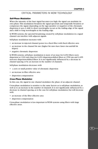CRITICAL PARAMETERS IN WDM TECHNOLOGY
CHAPTER 3
51
Self-Phase Modulation
When the intensity of the laser signal becomes too high, the signal can modulate its
own phase.This modulation broadens the signal spectrum and temporally broadens or
compresses the signal, depending on the sign (positive or negative) of the chromatic
dispersion it sees.A shift to short wavelengths occurs at the trailing edge of the signal
and a shift to long wavelengths at the leading edge.
In WDM systems, the spectral broadening created by self-phase modulation in a signal
channel can interfere with adjacent signals.
Self-phase modulation increases with
• an increase in injected channel power in a fixed fiber with fixed effective area
• an increase in the channel bit rate (higher bit rates have faster rise-and-fall bit
slopes)
• negative chromatic dispersion
In WDM systems, self-phase modulation is more of an issue for G.652 fibers (zero
dispersion at 1310 nm) than for G.653 dispersion-shifted fibers at 1550 nm and G.655
non-zero dispersion-shifted fibers. It is not significantly influenced by a decrease in
channel spacing or by an increase in the number of channels.
Self-phase modulation decreases with
• a zero or small positive value of chromatic dispersion
• an increase in fiber effective area
• dispersion compensation
Cross-Phase Modulation
In this case, the signal in one channel modulates the phase of an adjacent channel.
Cross-phase modulation is sensitive to the same factors as is self-phase modulation, as
well as to an increase in the number of channels. It is not significantly influenced by a
decrease in channel spacing, as is the case for self-phase modulation, but will decrease
with
• an increase of the fiber effective area
• dispersion compensation
Cross-phase modulation is less important in WDM systems using fibers with large
effective areas.
71136 001-194_cb 11/10/08 8:58 AM K 51
 
