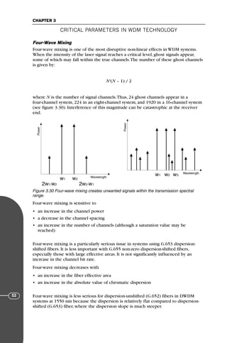 CRITICAL PARAMETERS IN WDM TECHNOLOGY
CHAPTER 3
52
Four-Wave Mixing
Four-wave mixing is one of the most disruptive non-linear effects in WDM systems.
When the intensity of the laser signal reaches a critical level, ghost signals appear,
some of which may fall within the true channels.The number of these ghost channels
is given by:
N2
(N – 1) / 2
where N is the number of signal channels.Thus, 24 ghost channels appear in a
four-channel system, 224 in an eight-channel system, and 1920 in a 16-channel system
(see figure 3.30). Interference of this magnitude can be catastrophic at the receiver
end.
Four-wave mixing is sensitive to
• an increase in the channel power
• a decrease in the channel spacing
• an increase in the number of channels (although a saturation value may be
reached)
Four-wave mixing is a particularly serious issue in systems using G.653 dispersion-
shifted fibers. It is less important with G.655 non-zero dispersion-shifted fibers,
especially those with large effective areas. It is not significantly influenced by an
increase in the channel bit rate.
Four-wave mixing decreases with
• an increase in the fiber effective area
• an increase in the absolute value of chromatic dispersion
Four-wave mixing is less serious for dispersion-unshifted (G.652) fibers in DWDM
systems at 1550 nm because the dispersion is relatively flat compared to dispersion-
shifted (G.653) fiber, where the dispersion slope is much steeper.
Power
Wavelength
w2
w1
2w1-w2 2w2-w1
Power
Wavelength
w2 w3
w1
Figure 3.30 Four-wave mixing creates unwanted signals within the transmission spectral
range.
71136 001-194_cb 11/10/08 8:58 AM K 52
 