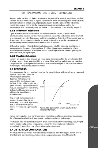 CRITICAL PARAMETERS IN WDM TECHNOLOGY
CHAPTER 3
59
Sources to be used in a 2.5 Gb/s system can, in general, be directly modulated by their
current. Sources to be used at higher transmission rates require separate modulators to
minimize chirp. In either case, appropriate means must be provided to efficiently
couple the output energy to the next component, the modulator, and to the
transmission line. Heat-dissipating measures, i.e., thermometers, are usually required.
3.5.2 Transmitter Modulators
Light from the optical source must be modulated with the bit content of the
information the channel carries.This modulation should be sufficiently linear to avoid
generation of excessive harmonics and intermodulation distortion.These could lead to
deleterious effects elsewhere in the network, or interfere with the extraction of
information (demodulation) at the receiver end of the link.
Although a number of modulation techniques are available, intensity modulation is
most common. For rates of up to about 2.5 Gb/s, direct pulse modulation of the
operating current is used. For higher rates, a rapidly opened and closed optical gate
provides an on/off light signal.
3.5.3 Wavelength Lockers
Lockers are devices that provide an error signal proportional to the wavelength shift
of a laser source from a desired ITU grid value. Most locking techniques are based on
comparing the optical power transmitted by narrowband optical filters whose central
wavelengths straddle the reference value.
3.6 RECEIVERS
The function of the receiver is to provide the demodulator with the cleanest electrical
signal it can extract from the
optical signal it receives.
Receiver performance is
measured by the bit error rate
(BER) it delivers.The result, for a
given received signal, depends, in
turn, on the receiver’s sensitivity,
its bandwidth, and any noise it
adds to the signal before
demodulation.
The overall performance of a
receiver is described by its
sensitivity curve, which plots the
BER as a function of optical
power received for a given data
rate.
Such a curve applies to a particular set of operating conditions and, thus, incorporates
the effects of bandwidth, detector noise, and demodulation techniques.
Mechanical and environmental factors must also be considered, including size, weight,
power needs, and possible temperature sensitivity (especially for avalanche
photodiodes), as well as ease of servicing and replacement.
3.7 DISPERSION COMPENSATORS
We have already discussed how chromatic dispersion broadens signal pulses over a
fiber link and have mentioned dispersion compensation as a possible remedy.
BER
Attenuation (dB)
1e-09 10
-9
14.00 16.00
Figure 3.39 Typical BER screen result with the
important 10-9
mark.
71136 001-194_cb 11/10/08 8:58 AM K 59
 
