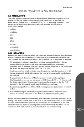 CRITICAL PARAMETERS IN WDM TECHNOLOGY
CHAPTER 3
61
3.9 ATTENUATORS
The main application of attenuators in WDM systems is to tailor the power in each
channel so that the power delivered to the first in-line EDFA is spectrally flat.
Consequently, flatness over a channel width is a key performance parameter. Other
parameters, whose relative importance depends upon the specific system
applications, include
• stability
• reliability
• ORL
• PDL
• PMD
• accuracy
• repeatability
• insertion loss
3.10 ISOLATORS
Isolators are used in situations where backscattered light or the light reflected from an
interface can degrade the performance of a sensitive component such as a DFB laser.
The following are the critical parameters that determine the performance of isolators:
• Wavelength-dependence, especially for so-called narrowband isolators that are
designed to operate in a spectral range narrower than 20 nm. Isolators are
described both by a peak reverse-direction attenuation figure and by the bandwidth
for which the isolation is within 3 dB of the peak value.
• Small insertion loss <1 dB in the forward direction, but typically in excess of 35 dB
(single stage) or 60 dB (double stage) in the reverse direction, and low polarization
dependence
• Polarization mode dispersion (PMD). Isolators are constructed using highly-
birefringent elements, and are very prone to PMD (typically 50 to 100 fs), especially
for single-stage designs. Double-stage isolators can be designed so that the PMD
induced by the first stage is largely canceled by the second stage.
• Polarization dependent loss (PDL), which also degrades the performance of optical
isolators
• N/=on-PMD multipath interference dispersion (an additional dispersion effect
caused by spurious reflections in the device or unbalanced optical paths)
People involved with DWDM technology have very direct questions regarding DWDM
testing.They need to know what to test, how to test, and where to test. In this chapter,
we have answered the first question.The second one will be addressed in the next
chapter, where test methods for component characterization are described.The last
question is dealt with later on as part of installation and commissioning.
71136 001-194_cb 11/10/08 8:58 AM K 61
 